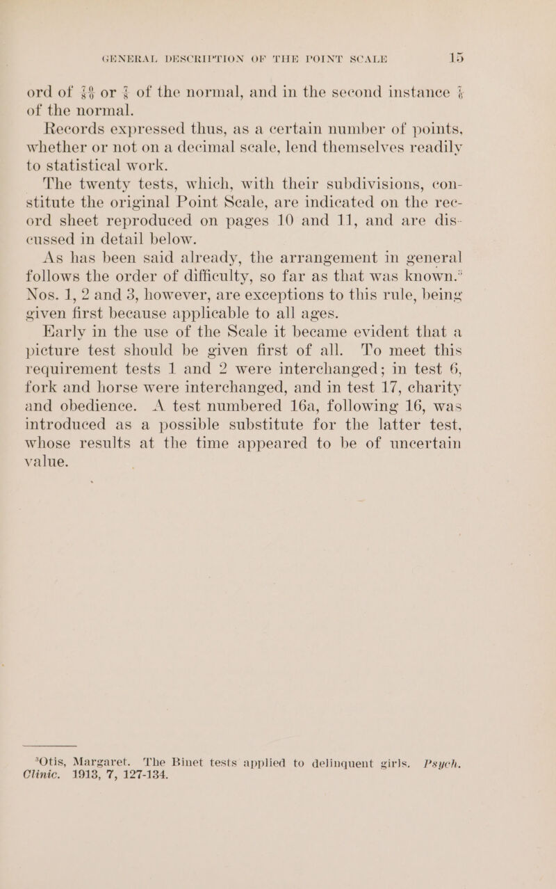 ord of {$ or ¢ of the normal, and in the second instance ¢ of the normal. Records expressed thus, as a certain number of points, whether or not on a decimal scale, lend themselves readily to statistical work. The twenty tests, which, with their subdivisions, con- stitute the original Point Seale, are indicated on the rec- ord sheet reproduced on pages 10 and 11, and are dis- cussed in detail below. As has been said already, the arrangement in general follows the order of difficulty, so far as that was known.’ Nos. 1, 2 and 3, however, are exceptions to this rule, being given first because applicable to all ages. Early in the use of the Seale it became evident that a picture test should be given first of all. ‘T’o meet this requirement tests 1 and 2 were interchanged; in test 6, fork and horse were interchanged, and in test 17, charity and obedience. A test numbered 16a, following 16, was introduced as a possible substitute for the latter test, whose results at the time appeared to be of uncertain value. “Otis, Margaret. The Binet tests applied to delinquent girls. Psych.