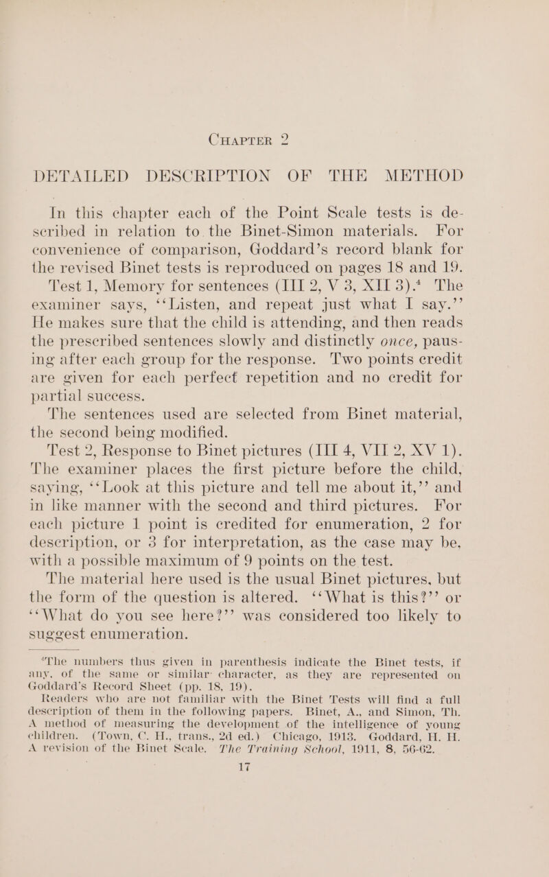 CHAPTER 2 DETAILED DESCRIPTION OF THE METHOD In this chapter each of the Point Scale tests is de- seribed in relation to. the Binet-Simon materials. For convenience of comparison, Goddard’s record blank for the revised Binet tests is reproduced on pages 18 and 19. Test 1, Memory for sentences (III 2, V 3, XII 3).* The examiner says, ‘‘Listen, and repeat just what I say.”’ He makes sure that the child is attending, and then reads the prescribed sentences slowly and distinctly once, paus- ing after each group for the response. Two points credit are given for each perfect repetition and no credit for partial success. The sentences used are selected from Binet material, the second being modified. Test 2, Response to Binet pictures (III 4, VIT 2, XV 1). The examiner places the first picture before the child, saying, ‘‘Look at this picture and tell me about it,’’ and in like manner with the second and third pictures. For each picture 1 point is credited for enumeration, 2 for description, or 3 for interpretation, as the case may be. with a possible maximum of 9 points on the test. The material here used is the usual Binet pictures, but the form of the question is altered. ‘‘ What is this?’’ or ‘““What do you see here?’’ was considered too likely to suggest enumeration. The numbers thus given in parenthesis indicate the Binet tests, if any, of the same or similar character, as they are represented on Goddard’s Record Sheet (pp. 18, 19). teaders who are not familiar with the Binet Tests will find a full description of them in the following papers. Binet, A., and Simon, Th. A method of measuring the development of the intelligence of young children. (Town, C. H., trans., 2d ed.) Chicago, 1918. Goddard, H. H. A revision of the Binet Scale. The Training School, 1911, 8, 56-62.