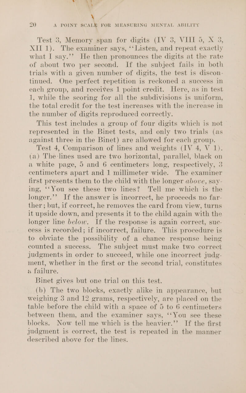 Test 3, Memory span for digits (IV 3, VIII 5, X 3, XII 1). The examiner says, ‘‘ Listen, and repeat exactly what I say.’’ He then pronounces the digits at the rate of about two per second. If the subject fails in both trials with a given number of digits, the test is discon- tinued. One perfect repetition is reckoned a success in each group, and receives 1 point credit. Here, as in test 1, while the scoring for all the subdivisions is uniform, the total credit for the test increases with the increase in the number of digits reproduced correctly. This test includes a group of four digits which is not represented in the Binet tests, and only two trials (as against three in the Binet) are allowed for each group. Test 4, Comparison of lines and weights (IV 4, V 1). (a) The-lines used are two horizontal, parallel, black on a white page, 5 and 6 centimeters long, respectively, 3 centimeters apart and 1 millimeter wide. The examiner first presents them to the child with the longer above, say- ing, ‘‘You see these two lines? Tell me which is the longer.’’ If the answer is incorrect, he proceeds no far- ther; but, if correct, he removes the card from view, turns it upside down, and presents it to the child again with the longer line below. If the response is again correct, suc- cess is recorded; if incorrect, failure. This procedure is to obviate the possibility of a chance response being counted a success. The subject must make two correct judgments in order to succeed, while one incorrect judg- ment, whether in the first or the second trial, constitutes «a failure. Binet gives but one trial on this test. (b) The two blocks, exactly alike in appearance, but weighing 3 and 12 grams, respectively, are placed on the table before the child with a space of 5 to 6 centimeters between them, and the examiner says, ‘‘You see these blocks. Now tell me which is the heavier.’’ If the first judgment is correct, the test is repeated in the manner described above for the lines.