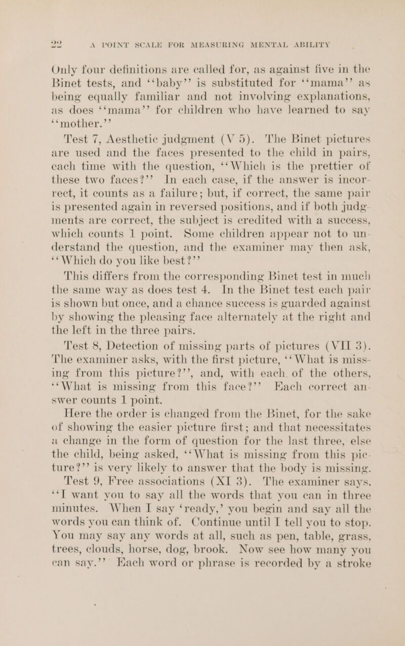 Only four definitions are called for, as against five in the Binet tests, and ‘‘baby’’ is substituted for ‘‘mama’’ as being equally familiar and not involving explanations, as does ‘‘mama’’ for children who have learned to say ‘*mother.’’ Test 7, Aesthetic judgment (V5). ‘The Binet pictures are used and the faces presented to the child in paurs, each time with the question, ‘‘Which is the prettier of these two faces?’’ In each case, if the answer is incor- rect, it counts as a failure; but, if correct, the same pair is presented again in reversed positions, and if both judg- ments are correct, the subject is credited with a success, which counts 1 point. Some children appear not to un- derstand the question, and the examiner may then ask, ‘Which do you like best?”’ This differs from the corresponding Binet test in much the same way as does test 4. In the Binet test each pair is Shown but once, and a chance success is guarded against by showing the pleasing face alternately at the right and the left in the three pairs. Test 8, Detection of missing parts of pictures (VII 3). ‘he examiner asks, with the first picture, ‘‘ What is miss- ing from this picture?’’, and, with each. of the others, ‘‘What is missing from this face?’’? Each correct an- swer counts 1 point. Here the order is changed from the Binet, for the sake of showing the easier picture first; and that necessitates «a change in the form of question for the last three, else the child, being asked, ‘‘ What is missing from this pic- ture?’’ is very likely to answer that the body is missing. Test 9, Free associations (XI 3). The examiner says, ‘“T want you to say all the words that you can in three minutes. When I say ‘ready,’ you begin and say all the words you can think of. Continue until I tell you to stop. You may say any words at all, such as pen, table, grass, trees, clouds, horse, dog, brook. Now see how many you ‘an say.’’? Hach word or phrase is recorded by a stroke