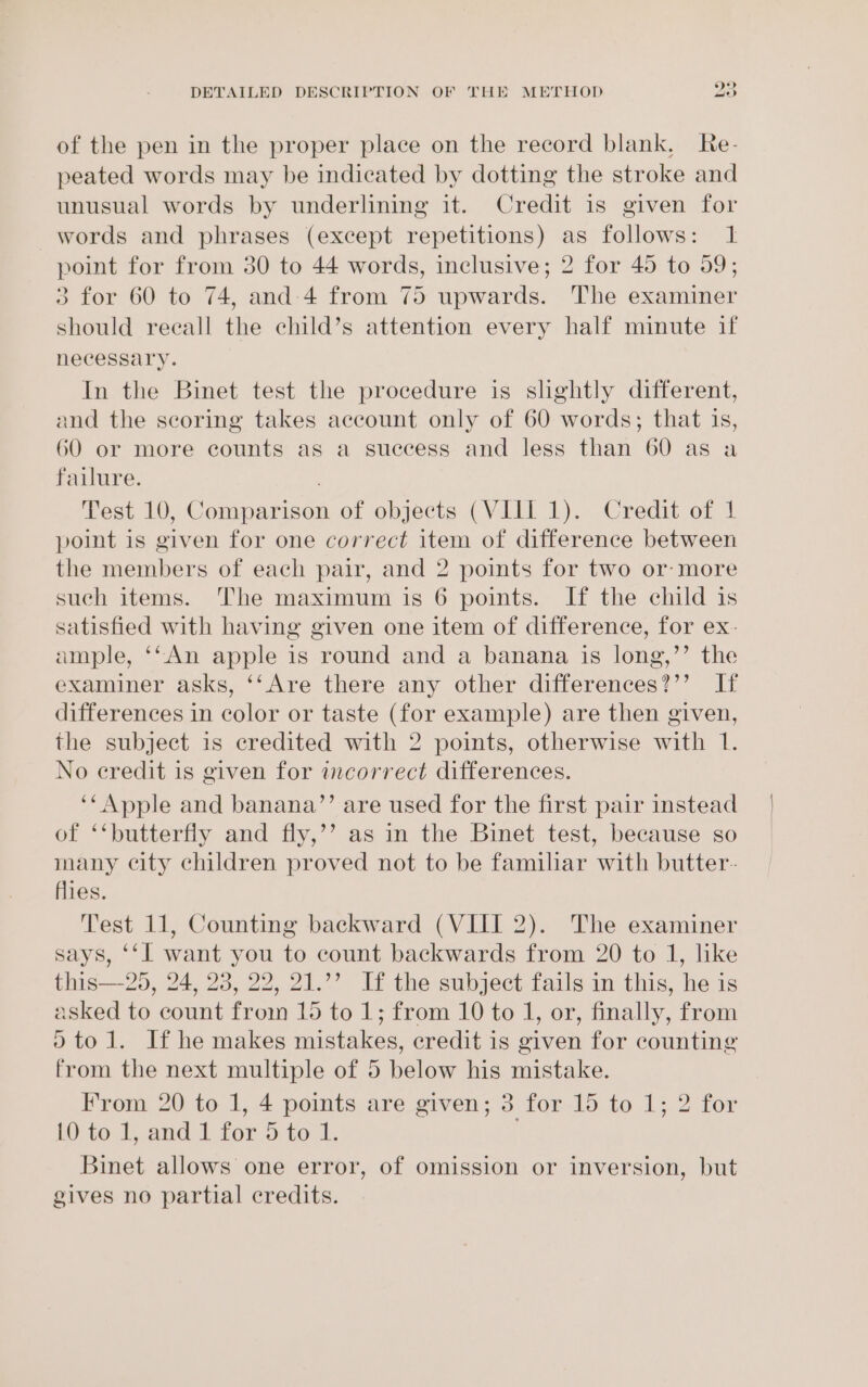 of the pen in the proper place on the record blank, Re- peated words may be indicated by dotting the stroke and unusual words by underlining it. Credit is given for words and phrases (except repetitions) as follows: 1 point for from 30 to 44 words, inclusive; 2 for 45 to 59; 3 for 60 to 74, and 4 from 75 upwards. The examiner should reeall the child’s attention every half minute if necessary. In the Binet test the procedure is slightly different, and the scoring takes account only of 60 words; that is, 60 or more counts as a suecess and less than 60 as a failure. . Test 10, Comparison of objects (VIII 1). Credit of 1 point is given for one correct item of difference between the members of each pair, and 2 points for two or- more such items. The maximum is 6 points. If the child is satisfied with having given one item of difference, for ex- ample, ‘‘An apple is round and a banana is long,’’ the examiner asks, ‘‘Are there any other differences?’’ If differences in color or taste (for example) are then given, the subject is credited with 2 points, otherwise with 1. No credit is given for incorrect differences. ‘‘ Apple and banana’”’ are used for the first pair instead of ‘‘butterfly and fly,’’ as in the Binet test, because so many city children proved not to be familiar with butter- flies. Test 11, Counting backward (VIII 2). The examiner says, ‘‘l want you to count backwards from 20 to 1, like this—25, 24, 28, 22, 21.’’ If the subject fails in this, he is asked to count from 15 to 1; from 10 to 1, or, finally, from 0tol. If he makes mistakes, credit is given for counting from the next multiple of 5 below his mistake. From 20 to 1, 4 points are given; 3 for 15 to 1; 2 for i): to. and, itor.) tock, Binet allows one error, of omission or inversion, but gives no partial credits.