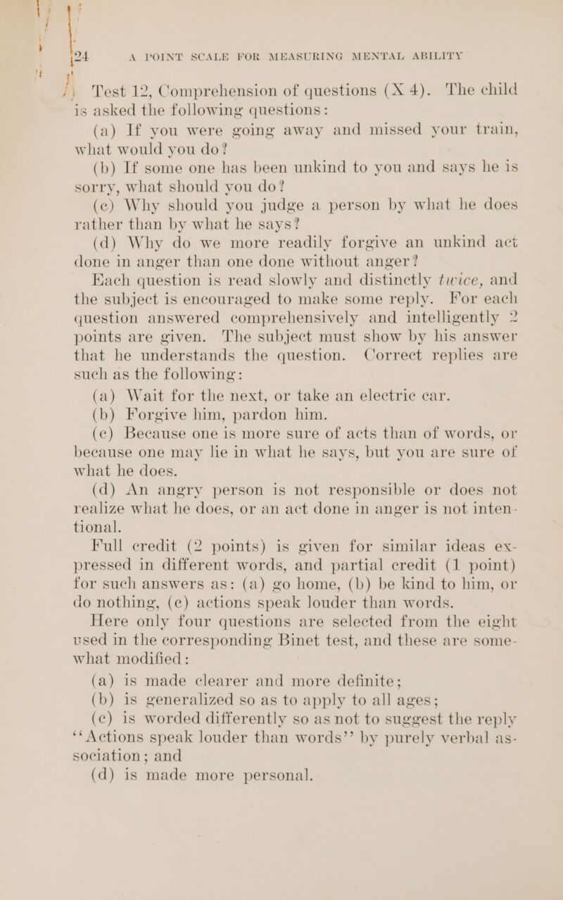 jj Test 12, Comprehension of questions (X 4). The child is asked the following questions: (a) If you were going away and missed your train, what would you do? (b) If some one has been unkind to you and says he 1s sorry, what should you do? (c) Why should you judge a person by what he does rather than by what he says? (d) Why do we more readily forgive an unkind act done in anger than one done without anger? Each question is read slowly and distinctly tice, and the subject is encouraged to make some reply. For each question answered comprehensively and intelligently 2 points are given. The subject must show by his answer that he understands the question. Correct replies are such as the following: (a) Wait for the next, or take an electric ear. (b) Forgive him, pardon him. (c) Because one is more sure of acts than of words, or because one may lie in what he says, but you are sure of what he does. (d) An angry person is not responsible or does not realize what he does, or an act done in anger is not inten- tional. Full credit (2 points) is given for similar ideas ex- pressed in different words, and partial credit (1 point) for such answers as: (a) go home, (b) be kind to him, or do nothing, (c) actions speak louder than words. Here only four questions are selected from the eight used in the corresponding Binet test, and these are some- what modified : (a) is made clearer and more definite; (b) 1s generalized so as to apply to all ages; (c) is worded differently so as not to suggest the reply ‘* Actions speak louder than words’’ by purely verbal as- sociation; and (d) is made more personal.