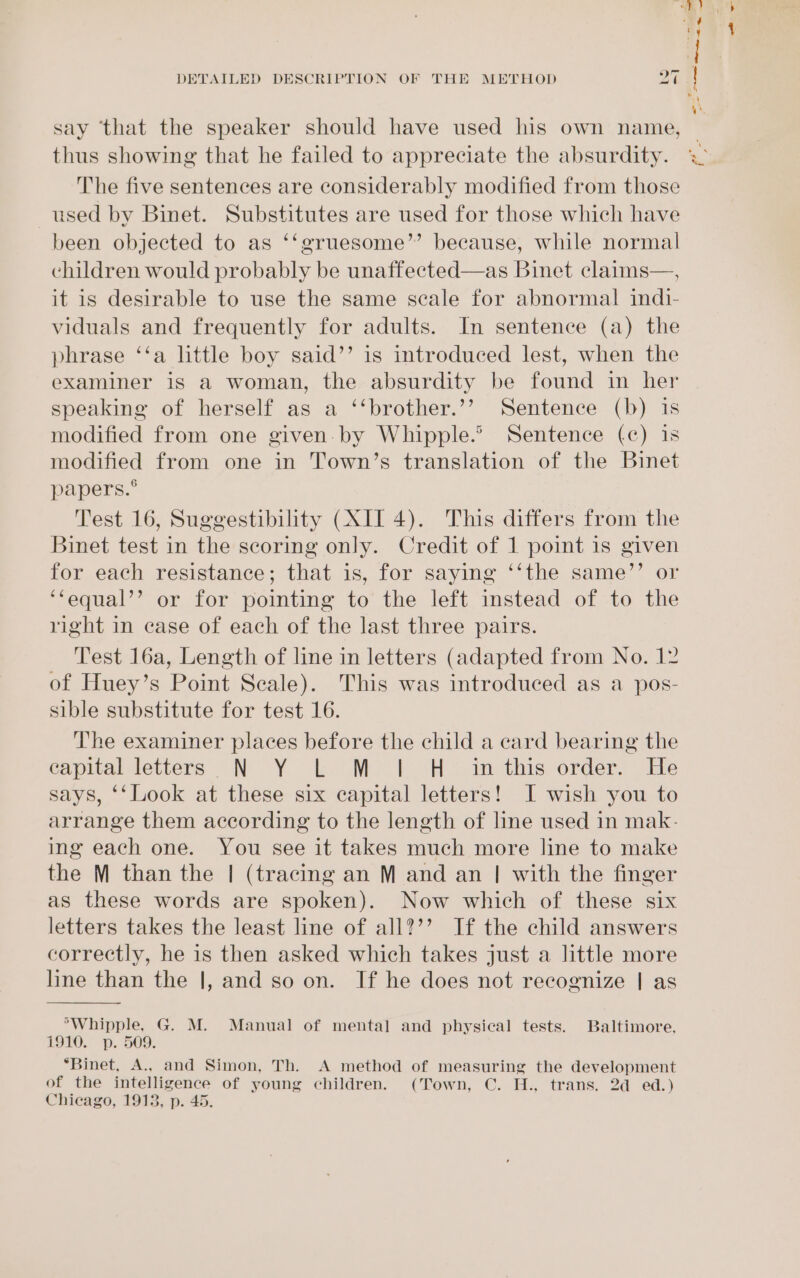 say ‘that the speaker should have used his own name, thus showing that he failed to appreciate the absurdity. The five sentences are considerably modified from those used by Binet. Substitutes are used for those which have been objected to as ‘‘gruesome’’ because, while normal children would probably be unaffected—as Binet claims—, it is desirable to use the same scale for abnormal indi- viduals and frequently for adults. In sentence (a) the phrase ‘‘a little boy said’’ is introduced lest, when the examiner is a woman, the absurdity be found in her speaking of herself as a ‘‘brother.’’ Sentence (b) is modified from one given. by Whipple.’ Sentence (c) is modified from one in Town’s translation of the Binet papers.° Test 16, Suggestibility (XII 4). This differs from the Binet test in the scoring only. Credit of 1 point is given for each resistance; that is, for saying ‘‘the same’’ or ‘‘equal’’ or for pointing to the left instead of to the right in case of each of the last three pairs. Test 16a, Length of line in letters (adapted from No. 12 of Huey’s Point Scale). This was introduced as a pos- sible substitute for test 16. The examiner places before the child a card bearing the capitalletters N -Y bk: Moo} cH im this: order) He says, ‘‘Look at these six capital letters! I wish you to arrange them according to the length of line used in mak- ing each one. You see it takes much more line to make the M than the | (tracing an M and an | with the finger as these words are spoken). Now which of these six letters takes the least line of all?’’ If the child answers correctly, he is then asked which takes just a little more line than the |, and so on. If he does not recognize | as *Whipple, G. M. Manual of mental and physical tests. Baltimore, 1910. p. 509. “Binet, A., and Simon, Th. A method of measuring the development of the intelligence of young children. (Town, C. H., trans. 2d ed.) Chicago, 1913, p. 45.