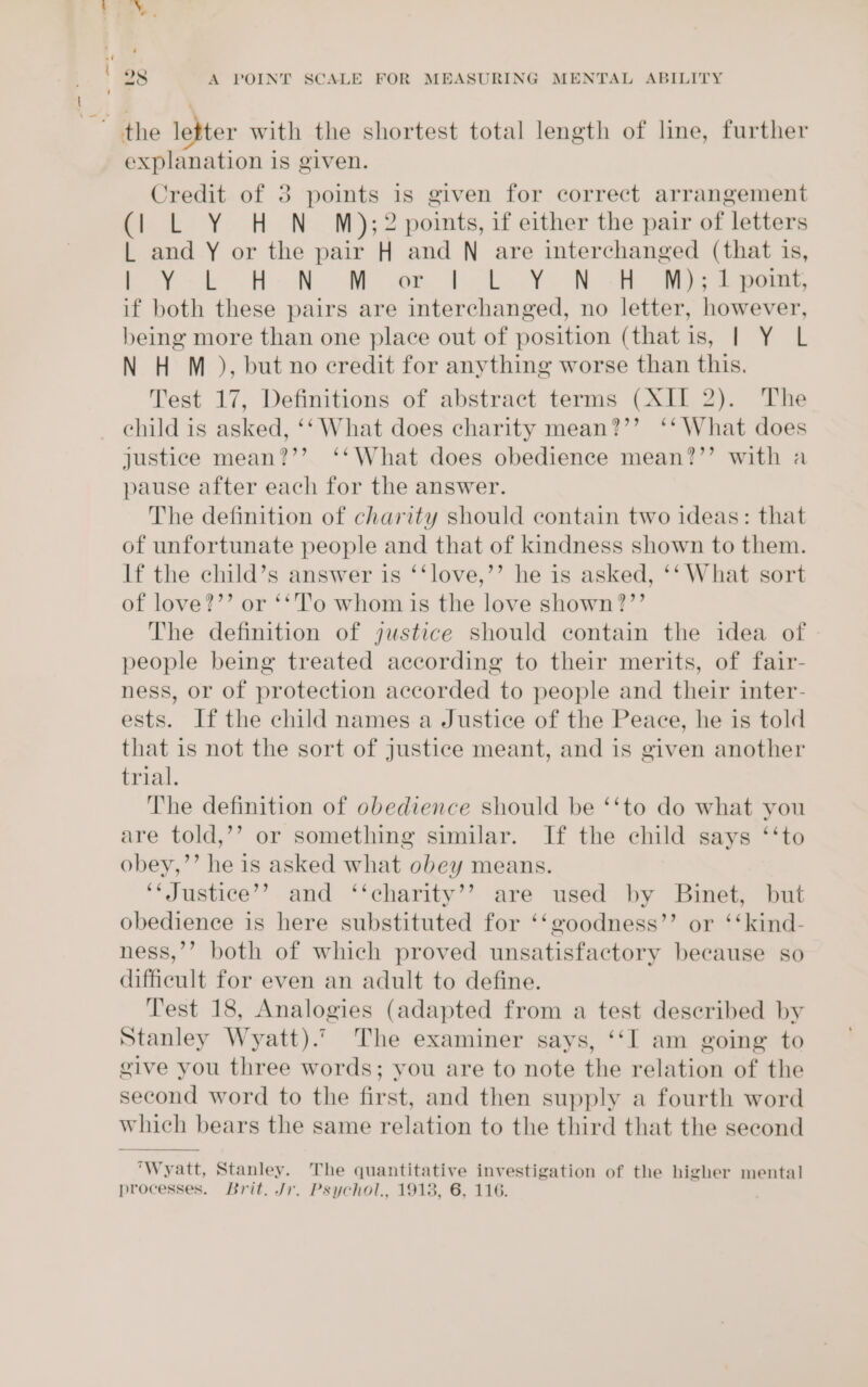 t ' _% ©. the letter with the shortest total length of line, further explanation is given. Credit of 3 points is given for correct arrangement (| L Y H N M);2 points, if either the pair of letters L and Y or the pair H and N are interchanged (that 1s, Py He OM owe Te TY NR Me 7 oe, if both these pairs are interchanged, no letter, however, being more than one place out of position (thatis, | Y L N H M ), but no credit for anything worse than this. Test 17, Definitions of abstract terms (XII 2). The child is asked, ‘‘ What does charity mean?’’ ‘‘ What does justice mean?’’ ‘‘What does obedience mean?’’ with a pause after each for the answer. The definition of charity should contain two ideas: that of unfortunate people and that of kindness shown to them. If the child’s answer is ‘‘love,’’ he is asked, ‘‘ What sort of love?’’ or ‘*'l’o whom is the love shown?’’ The definition of justice should contain the idea of people being treated according to their merits, of fair- ness, or of protection accorded to people and their inter- ests. Ifthe child names a Justice of the Peace, he is told that is not the sort of justice meant, and is given another trial. The definition of obedience should be ‘‘to do what you are told,’’ or something similar. If the child says ‘‘to obey,’’ he is asked what obey means. ‘* Justice’? and ‘‘charity’’ are used by Binet, but obedience is here substituted for ‘‘goodness”’ or ‘‘kind- ness,’’ both of which proved unsatisfactory because so difficult for even an adult to define. Test 18, Analogies (adapted from a test deseribed by Stanley Wyatt).’ The examiner says, ‘‘I am going to give you three words; you are to note the relation of the second word to the first, and then supply a fourth word which bears the same relation to the third that the second Wyatt, Stanley. The quantitative investigation of the higher mental] processes. Brit. Jr. Psychol., 1913, 6, 116.