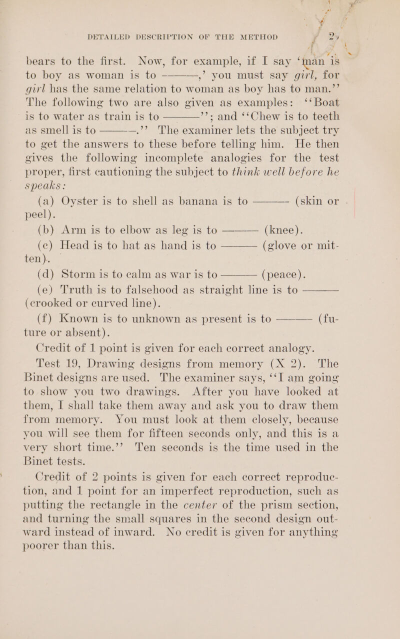 bears to the first. Now, for example, if I say ‘man ‘is to boy as woman is to --——-,’ you must say girl, for girl has the same relation to woman as boy has to man.”’ The following two are also given as examples: ‘‘ Boat is to water as train is to ———_’’; and ‘‘Chew is to teeth as smell is to —.’’ The examiner lets the subject try to get the answers to these before telling him. He then gives the following incomplete analogies for the test proper, first cautioning the subject to think well before he speaks: (a) Oyster is to shell as banana is to ————- (skin or peel). (b) Arm is to elbow as leg is to ——-—— (knee). (c) Head is to hat as hand is to ———— (glove or mit- fem)... (d) Storm is to calm as war is to ———— (peace). (e) Truth is to falsehood as straight line is to (crooked or curved line). (f) Known is to unknown as present is to ———— (fu- ture or absent). Credit of 1 point is given for each correct analogy. Test 19, Drawing designs from memory (X 2). The Binet designs are used. The examiner says, ‘‘I am going to show you two drawings. After you have looked at them, I shall take them away and ask you to draw them from memory. You must look at them closely, because you will see them for fifteen seconds only, and this is a very short time.’’ ‘Ten seconds is the time used in the Binet tests. Credit of 2 points is given for each correct reproduec- tion, and 1 point for an imperfect reproduction, such as putting the rectangle in the center of the prism section, and turning the small squares in the second design out- ward instead of inward. No credit is given for anything poorer than this.