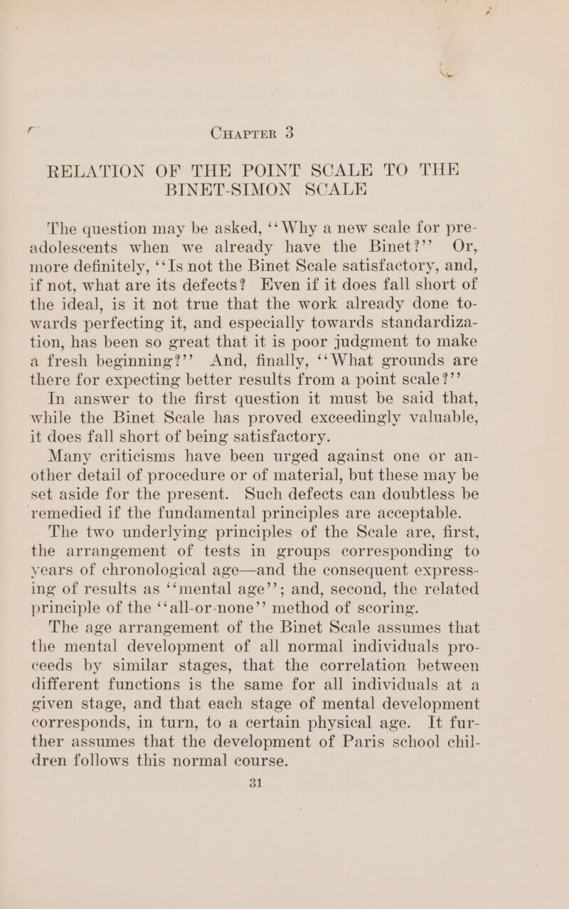 f Xv CHAPTER 3 RELATION OF THE POINT SCALE TO THE BINET-SIMON SCALE The question may be asked, ‘‘ Why a new scale for pre- adolescents when we already have the Binet?’’ Or, more definitely, ‘‘Is not the Binet Seale satisfactory, and, if not, what are its defects? Even if it does fall short of the ideal, is it not true that the work already done to- wards perfecting it, and especially towards standardiza- tion, has been so great that it is poor judgment to make a fresh beginning?’’ And, finally, ‘‘What grounds are there for expecting better results from a point scale?”’ In answer to the first question it must be said that, while the Binet Seale has proved exceedingly valuable, it does fall short of being satisfactory. Many criticisms have been urged against one or an- other detail of procedure or of material, but these may be set aside for the present. Such defects can doubtless be remedied if the fundamental principles are acceptable. The two underlying principles of the Seale are, first, the arrangement of tests in groups corresponding to years of chronological age—and the consequent express- ing of results as ‘‘mental age’’; and, second, the related principle of the ‘‘all-or-none’’ method of scoring. The age arrangement of the Binet Scale assumes that the mental development of all normal individuals pro- ceeds by similar stages, that the correlation between different functions is the same for all individuals at a given stage, and that each stage of mental development corresponds, in turn, to a certain physical age. It fur- ther assumes that the development of Paris school chil- dren follows this normal course.