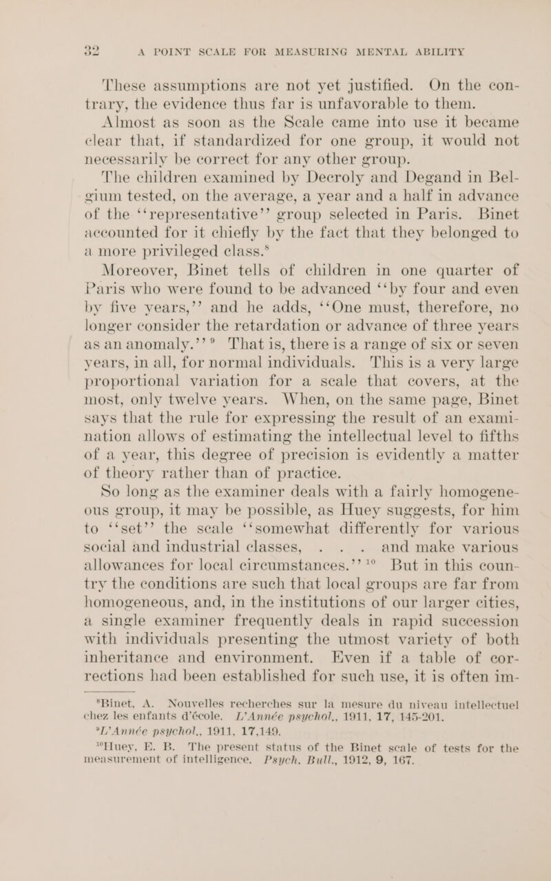 These assumptions are not yet justified. On the con- trary, the evidence thus far is unfavorable to them. Almost as soon as the Seale came into use it became clear that, if standardized for one group, it would not necessarily be correct for any other group. The children examined by Decroly and Degand in Bel- gium tested, on the average, a year and a half in advance of the ‘‘representative’’ group selected in Paris. Binet accounted for it chiefly by the fact that they belonged to a more privileged class.* Moreover, Binet tells of children in one quarter of Paris who were found to be advanced ‘‘by four and even by five years,’’ and he adds, ‘‘One must, therefore, no longer consider the retardation or advance of three years as ananomaly.’’® That is, there is a range of six or seven years, 1n all, for normal individuals. This is a very large proportional variation for a scale that covers, at the most, only twelve years. When, on the same page, Binet says that the rule for expressing the result of an exami- nation allows of estimating the intellectual level to fifths of a year, this degree of precision is evidently a matter of theory rather than of practice. So long as the examiner deals with a fairly homogene- ous group, it may be possible, as Huey suggests, for him to ‘‘set’’ the scale ‘‘somewhat differently for various social and industrial classes, . . . and make various allowances for local circumstances.’’'® But in this coun- try the conditions are such that local groups are far from homogeneous, and, in the institutions of our larger cities, a single examiner frequently deals in rapid succession with individuals presenting the utmost variety of both inheritance and environment. Even if a table of cor- rections had been established for such use, it is often im- ‘Binet, A. Nouvelles recherches sur la mesure du niveau intellectuel chez les enfants d’école. L’Année psychol,, 1911, 17, 145-201. *T’?Année psychol,, 1911, 17,149. “Tluey, E. B. The present status of the Binet scale of tests for the measurement of intelligence. Psych. Bull., 1912, 9, 167.