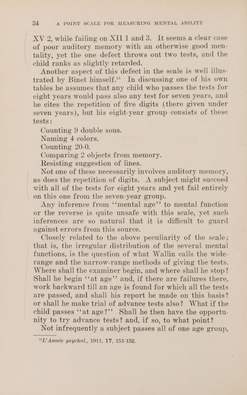 XV 2, while failing on XII 1 and 3. It seems a clear case of poor auditory memory with an otherwise good men- tality, yet the one defect throws out two tests, and the ehild ranks as slightly: retarded. Another aspect of this defect in the scale is well illus- trated by Binet himself. In discussing one of his own tables he assumes that any child who passes the tests for eight years would pass also any test for seven years, and he cites the repetition of five digits (there given under seven years), but his eight-year group consists of these tests: Counting 9 double sous. Naming 4 colors. Counting 20-0. Comparing 2 objects from memory. ‘Resisting suggestion of lines. Not one of these necessarily involves auditory memory, as does the repetition of digits. A subject might succeed with all of the tests for eight years and yet fail entirely on this one from the seven-year group. Any inference from ‘‘mental age’’ to mental function or the reverse is quite unsafe with this scale, yet such inferences are so natural that it is difficult to guard against errors from this source. Closely related to the above peculiarity of the scale; that is, the irregular distribution of the several mental functions, is the question of what Wallin calls the wide- range and the narrow-range methods of giving the tests. Where shall the examiner begin, and where shall he stop? Shall he begin ‘‘at age’’ and, if there are failures there, work backward till an age is found for which all the tests are passed, and shall his report be made on this basis? or shall he make trial of advance tests also? What if the child passes ‘‘at age?’’ Shall he then have the opportu- nity to try advance tests? and, if so, to what point? Not infrequently a subject passes all of one age group, LT Année psychol., 1911, 17, 151-152.