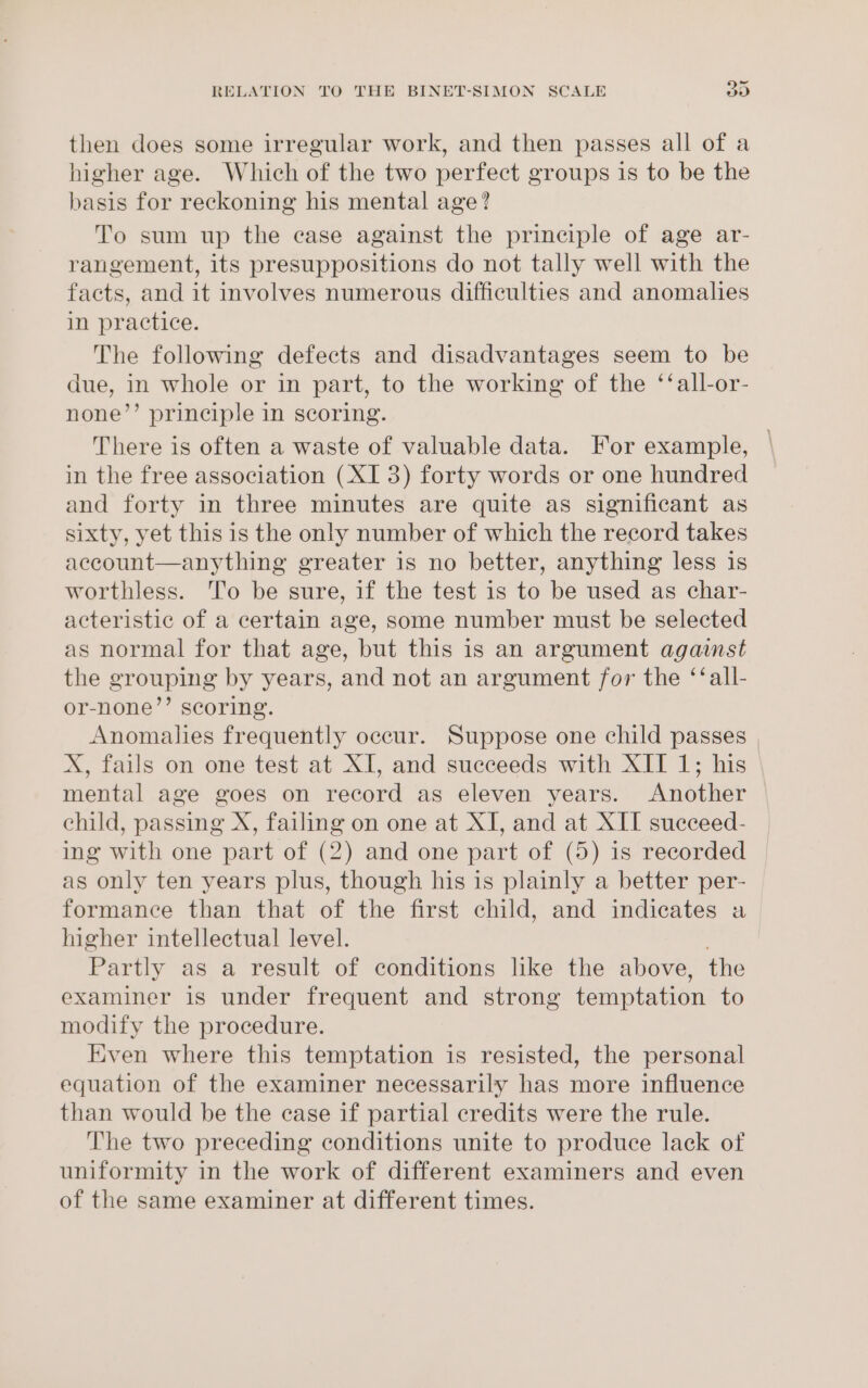 then does some irregular work, and then passes all of a higher age. Which of the two perfect groups is to be the basis for reckoning his mental age? To sum up the case against the prineiple of age ar- rangement, its presuppositions do not tally well with the facts, and it involves numerous difficulties and anomalies in practice. The following defects and disadvantages seem to be due, in whole or in part, to the working of the ‘‘all-or- none’’ principle in scoring. There is often a waste of valuable data. For example, in the free association (XI 3) forty words or one hundred and forty in three minutes are quite as significant as sixty, yet this is the only number of which the record takes account—anything greater is no better, anything less is worthless. To be sure, if the test is to be used as char- acteristic of a certain age, some number must be selected as normal for that age, but this is an argument agaist the grouping by years, and not an argument for the ‘‘all- or-none’’ scoring. Anomalies frequently occur. Suppose one child passes , X, fails on one test at XI, and succeeds with XII 1; his mental age goes on record as eleven years. Another child, passing X, failing on one at XI, and at XII succeed- ing with one part of (2) and one part of (5) is recorded as only ten years plus, though his is plainly a better per- formance than that of the first child, and indicates a higher intellectual level. Partly as a result of conditions like the above, the examiner is under frequent and strong temptation to modify the procedure. Even where this temptation is resisted, the personal equation of the examiner necessarily has more influence than would be the case if partial credits were the rule. The two preceding conditions unite to produce lack of uniformity in the work of different examiners and even of the same examiner at different times.