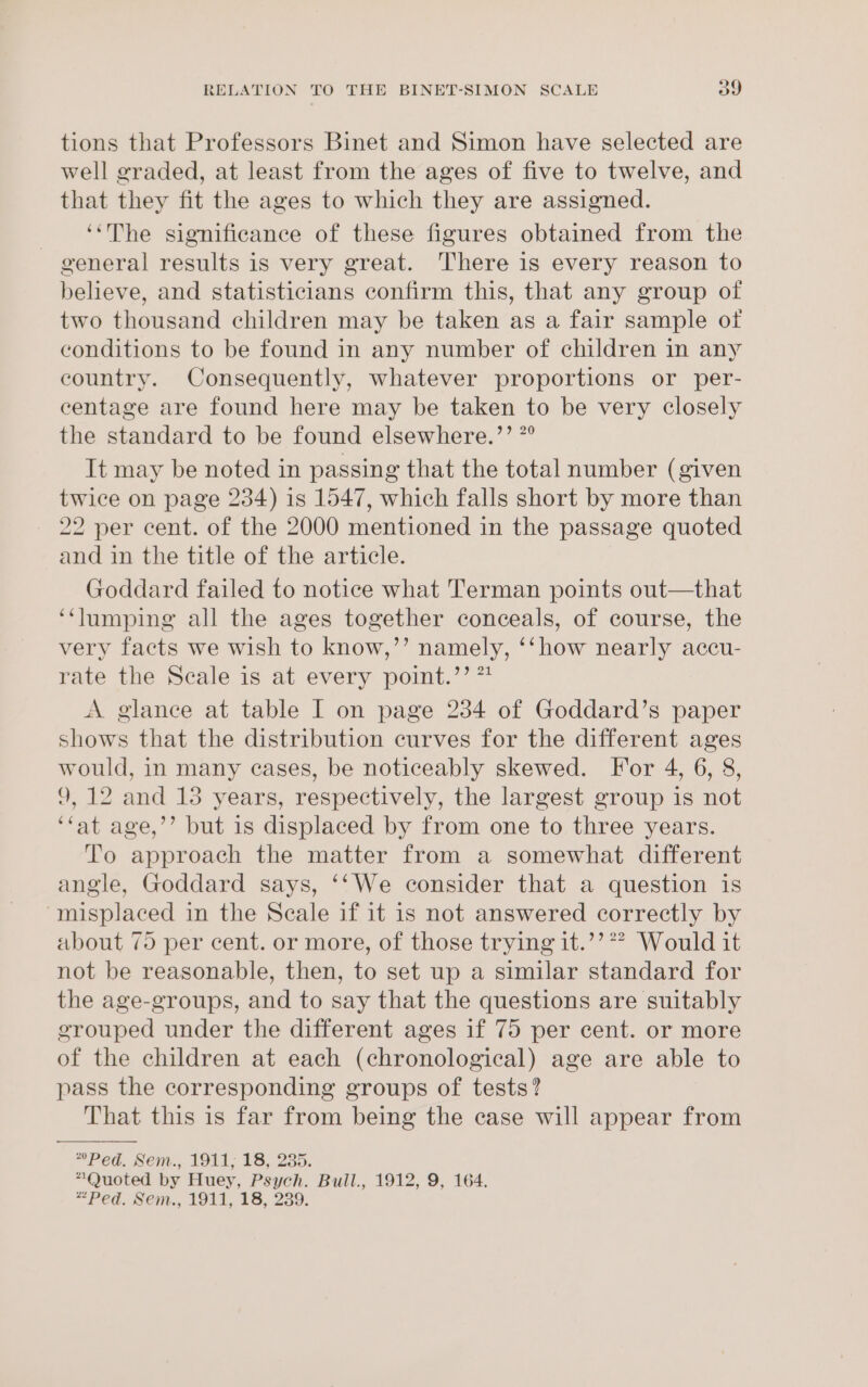 tions that Professors Binet and Simon have selected are well graded, at least from the ages of five to twelve, and that they fit the ages to which they are assigned. ‘The significance of these figures obtained from the general results is very great. here is every reason to believe, and statisticians confirm this, that any group of two thousand children may be taken as a fair sample of conditions to be found in any number of children in any country. Consequently, whatever proportions or per- centage are found here may be taken to be very closely the standard to be found elsewhere.’’ *° It may be noted in passing that the total number (given twice on page 234) is 1547, which falls short by more than - 22 per cent. of the 2000 mentioned in the passage quoted and in the title of the article. Goddard failed to notice what Terman points out—that ‘“‘lumping all the ages together conceals, of course, the very facts we wish to know,’’ namely, ‘‘how nearly accu- rate the Scale is at every point.’’ ** A glance at table I on page 234 of Goddard’s paper shows that the distribution curves for the different ages would, in many cases, be noticeably skewed. For 4, 6, 8, 9,12 and 13 years, respectively, the largest group is not ‘fat age,’’ but 1s displaced by from one to three years. To approach the matter from a somewhat different angle, Goddard says, ‘‘We consider that a question is “misplaced in the Scale if it is not answered correctly by about 75 per cent. or more, of those trying it.’’*? Would it not be reasonable, then, to set up a similar standard for the age-groups, and to say that the questions are suitably grouped under the different ages if 75 per cent. or more of the children at each (chronological) age are able to pass the corresponding groups of tests? That this is far from being the case will appear from *Ped. Ben... Old; VS. 235, “Quoted by Huey, Psych. Bull., 1912, 9, 164. “Ped. Sent., 1911, 18, 239.