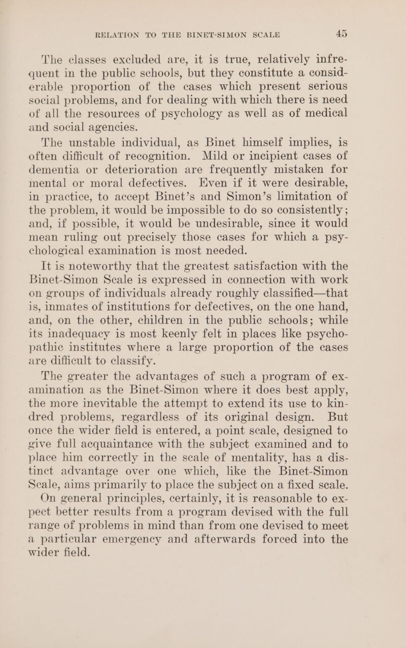 The classes excluded are, it is true, relatively infre- quent in the public schools, but they constitute a consid- erable proportion of the cases which present serious social problems, and for dealing with which there is need of all the resources of psychology as well as of medical and social agencies. The unstable individual, as Binet himself implies, is often difficult of recognition. Mild or incipient cases of dementia or deterioration are frequently mistaken for mental or moral defectives. Even if it were desirable, in practice, to accept Binet’s and Simon’s limitation of the problem, it would be impossible to do so consistently ; and, if possible, it would be undesirable, since it would mean ruling out precisely those cases for which a psy- chological examination is most needed. It is noteworthy that the greatest satisfaction with the Binet-Simon Scale is expressed in connection with work on groups of individuals already roughly classified—that is, inmates of institutions for defectives, on the one hand, and, on the other, children in the public schools; while its inadequacy is most keenly felt in places lke psycho- pathic institutes where a large proportion of the cases are difficult to classify. The greater the advantages of such a program of ex- amination as the Binet-Simon where it does best apply, the more inevitable the attempt to extend its use to kin- dred problems, regardless of its original design. But once the wider field is entered, a point scale, designed to give full acquaintance with the subject examined and to place him correctly in the scale of mentality, has a dis- tinct advantage over one which, like the Binet-Simon Scale, aims primarily to place the subject on a fixed scale. On general principles, certainly, it is reasonable to ex- pect better results from a program devised with the full range of problems in mind than from one devised to meet a particular emergency and afterwards forced into the wider field.