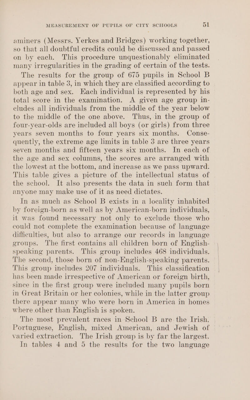 aminers (Messrs. Yerkes and Bridges) working together, so that all doubtful credits could be discussed and passed on by each. This procedure unquestionably eliminated many irregularities in the grading of certain of the tests. The results for the group of 675 pupils in School B appear in table 3, in which they are classified according to both age and sex. Each individual is represented by his total score in the examination. A given age group in- eludes all individuals from the middle of the year below to the middle of the one above. Thus, in the group of four-year-olds are included all boys (or girls) from three years seven months to four years six months. Conse- quently, the extreme age limits in table 3 are three years seven months and fifteen years six months. In each of the age and sex columns, the scores are arranged with the lowest at the bottom, and increase as we pass upward. This table gives a picture of the intellectual status of the school. It also presents the data in such form that anyone may make use of it as need dictates. In as much as School B exists in a locality inhabited by foreign-born as well as by American-born individuals, it was found necessary not only to exclude those who could not complete the examination because of language difficulties, but also to arrange our records in language groups. ‘The first contains all children born of English- speaking parents. This group includes 468 individuals. The second, those born of non-Hnglish-speaking parents. This group includes 207 individuals. This classification has been made irrespective of American or foreign birth, since in the first group were included many pupils born in Great Britain or her colonies, while in the latter group there appear many who were born in America in homes where other than English is spoken. The most prevalent races in School B are the Irish, | Portuguese, English, mixed American, and Jewish of | varied extraction. The Irish group is by far the largest.