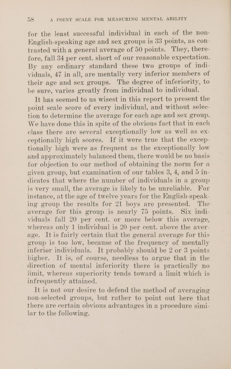 for the least successful individual in each of the non- English-speaking age and sex groups is 33 points, as con- trasted with a general average of 50 points. They, there- fore, fall 34 per cent. short of our reasonable expectation. By any ordinary standard these two groups of ind1- viduals, 47 in all, are mentally very inferior members of their age and sex groups. The degree of inferiority, to be sure, varies greatly from individual to individual. It has seemed to us wisest in this report to present the point scale score of every individual, and without selec- tion to determine the average for each age and sex group. We have done this in spite of the obvious fact that in each class there are several exceptionally low as well as ex- ceptionally high scores. If it were true that the excep- tionally high were as frequent as the exceptionally low and approximately balanced them, there would be no basis for objection to our method of obtaining the norm for a eiven group, but examination of our tables 3, 4, and 5 in- dicates that where the number of individuals in a group is very small, the average is likely to be unreliable. For instance, at the age of twelve years for the English-speak- ing group the results for 21 boys are presented. ‘The average for this group is nearly 75 points. Six indi- viduals fall 20 per cent. or more below this average, whereas only 1 individual is 20 per cent. above the aver- age. Itis fairly certain that the general average for this group is too low, because of the frequency of mentally inferior individuals. It probably should be 2 or 3 points higher. It is, of course, needless to argue that in the direction of mental inferiority there is practically no iimit, whereas superiority tends toward a limit which is infrequently attained. It is not our desire to defend the method of averaging non-selected groups, but rather to point out here that there are certain obvious advantages in a procedure simi- lar to the following.