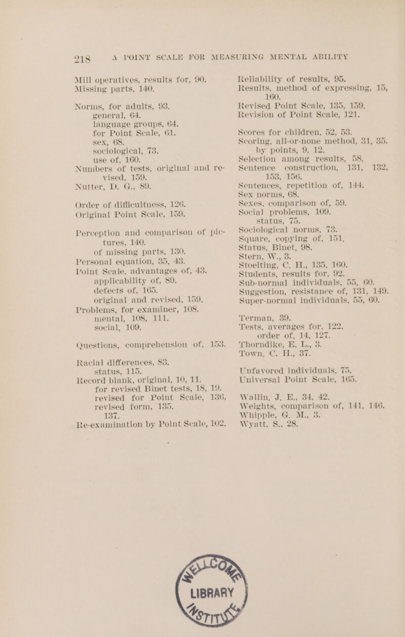 Missing parts, 140. Norms, for adults, 93. general, 64. language groups, 64. for Point Secale, 61. sex, 68. sociological, 73. use of, 160. vised, 159. Nutter, D. G., 89. Order of difficultness, 126. Original Point Scale, 159. tures, 140. of missing parts, 130. Personal equation, 35, 45. applicability of, 89. defects of, 165. original and revised, 159, Problems, for examiner, 108. mental, 108, 111. social, 109. Racial differences, 83. status, 115. Record blank, original, 10, 11. revised form, 135. 137. = Reliability of results, 95. 160. Revised Point Scale, 135, 159. Revision of Point Scale, 121. Scores for children, 52, 53. by points, 9, 12. Selection among results, 58. Sentence construction, 131, 158, 156. Sentences, repetition of, 144. Sex norms, 68. Sexes, comparison of, 59. Social problems, 109. status, 75. Sociological norms, 73. Square, copying of, 151. Status, Binet, 98. Stern, W., 3. Stoelting, C. H., 135, 160. Students, results for, 92. 132, 149. Terman, 39. Tests, averages for, 122. order of, 14, 127. Thorndike, E. L., 3. Town, C. H., 37. Unfavored individuals, 75. Universal Point Scale, 165. Wallin, J. E., 34, 42. Whipple, G. M., 3. Wyatt, S., 28.