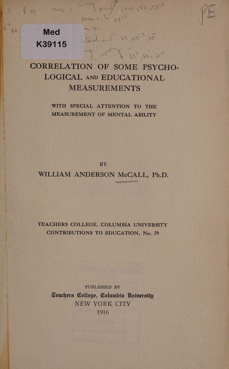 Bp , a g fy am 5 54 Y, $ i i y a i i - - \ |) bea vi ‘ | co meee Feit UA 1’ i y Yay hy : o™ § | Med i in 91 1 5 mA GON tmnt i a. K3 ene ; % CORRELATION OF SOME PSYCHO- LOGICAL ann EDUCATIONAL MEASUREMENTS WITH SPECIAL ATTENTION TO THE MEASUREMENT OF MENTAL ABILITY BY WILLIAM ANDERSON McCALL, Ph.D. ASR UE ERT RO HOF TEACHERS COLLEGE, COLUMBIA UNIVERSITY CONTRIBUTIONS TO EDUCATION, No. 79 PUBLISHED BY Cearhers College, Columbia University NEW YORK CITY. 1916