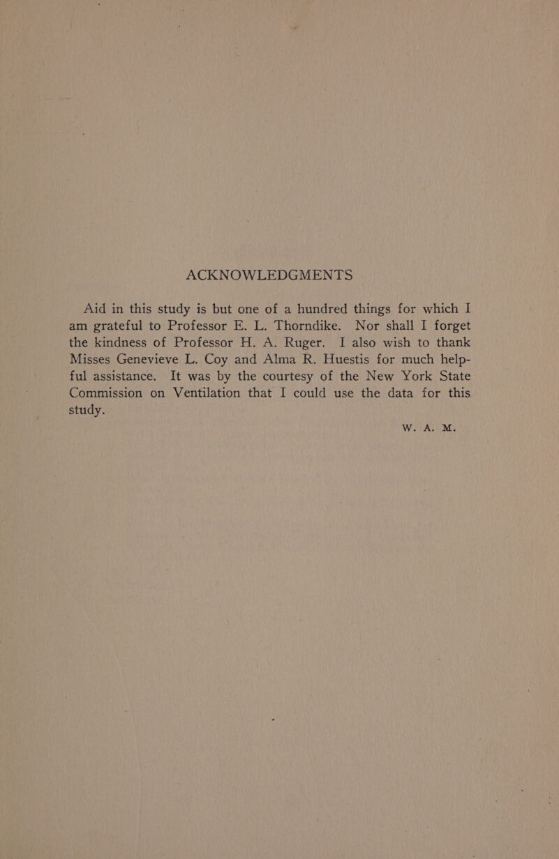 ACKNOWLEDGMENTS Aid in this study is but one of a hundred things for which I am grateful to Professor E. L. Thorndike. Nor shall I forget the kindness of Professor H. A. Ruger. I also wish to thank Misses Genevieve L. Coy and Alma R. Huestis for much help- ful assistance. It was by the courtesy of the New York State Commission on Ventilation that I could use the data for this study. WwW. A. M.