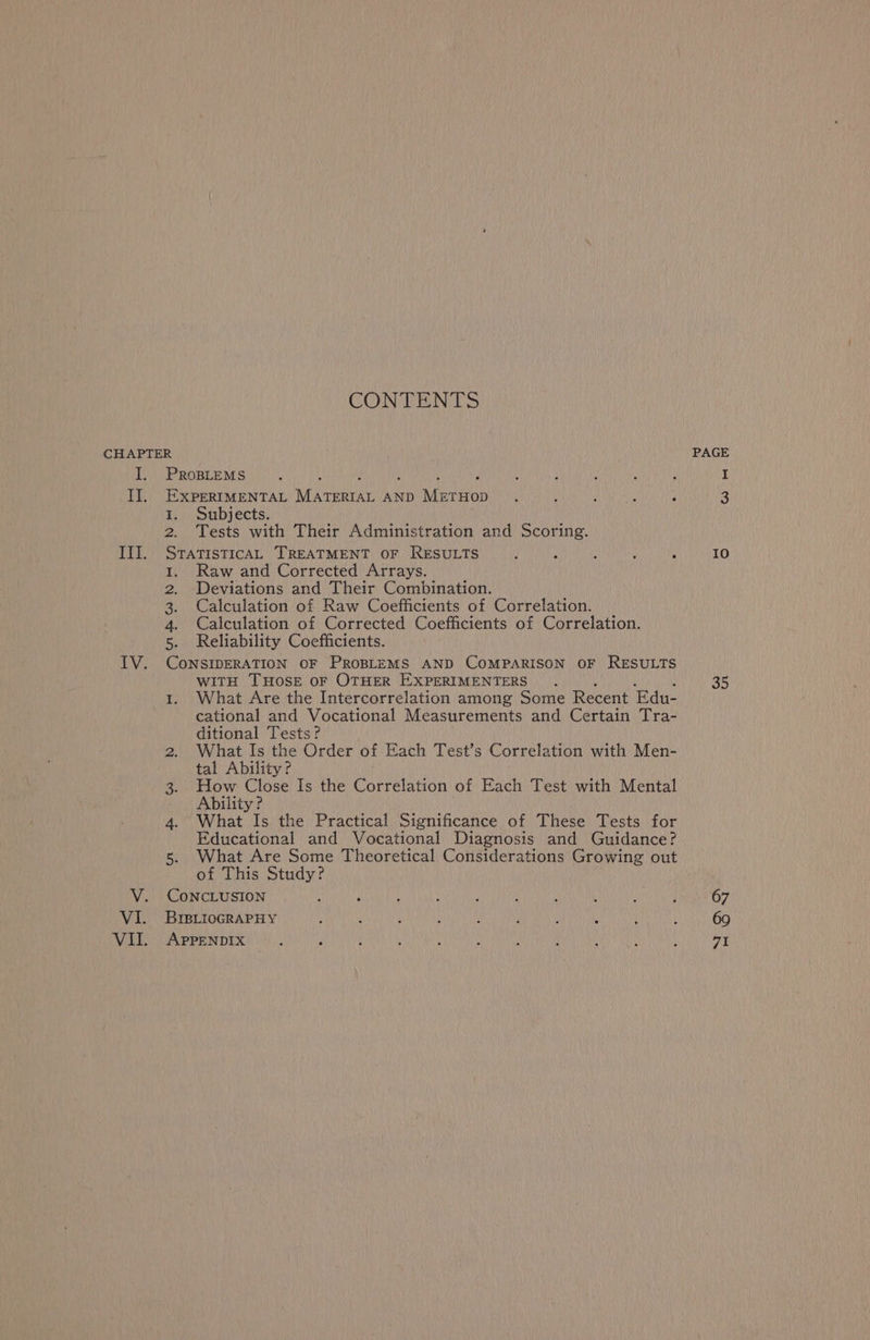 CONTENTS CHAPTER I. ProptemMs Il, ExperIMENTAL Vara AND hereon 1. Subjects. eu 2. Tests with Their Administration and Scoring. III. SratisticAL TREATMENT OF RESULTS } 3 ; : ; 1. Raw and Corrected Arrays. 2. Deviations and Their Combination. 3. Calculation of Raw Coefficients of Correlation. 4. Calculation of Corrected Coefficients of Correlation. 5. Reliability Coefficients. IV. CoNSIDERATION OF PROBLEMS AND COMPARISON OF RESULTS WITH THOSE oF OTHER EXPERIMENTERS. 1. What Are the Intercorrelation among Some Recent Edu- cational and Vocational Measurements and Certain Tra- ditional Tests? 2. What Is the Order of Each Test’s Correlation with Men- tal Ability? 3. How Close Is the Correlation of Each Test with Mental Ability ? 4. What Is the Practical Significance of These Tests for Educational and Vocational Diagnosis and Guidance? 5. What Are Some Theoretical Considerations Growing out of This Study? V. CONCLUSION VI. BrpitoGRAPHY : : : : f , ; VII. AppeNnDIx PAGE 10 35 67 71