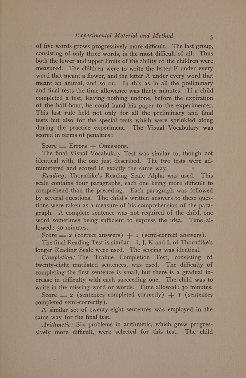 of five words grows progressively more difficult. The last group, consisting of only three words, is the most difficult of all. Thus both the lower and upper limits of the ability of the children were measured. The children were to write the letter F under every word that meant a flower, and the letter A under every word that meant an animal, and so on. In this as in all the preliminary and final tests the time allowance was thirty minutes. If a child completed a test, leaving nothing undone, before the expiration of the half-hour, he could hand his paper to the experimenter. This last rule held not only for all the preliminary and final tests but also for the special tests which were sprinkled along during the practice experiment. The Visual Vocabulary was scored in terms of penalties: Score == Errors + Omissions. The final Visual Vocabulary Test was similar to, though not identical with, the one just described. The two tests were ad- ministered and scored in exactly the same way. Reading: Thorndike’s Reading Scale Alpha was used. This scale contains four paragraphs, each one being more difficult to comprehend than the preceding. Each paragraph was followed by several questions. The child’s written answers to these ques- tions were taken as a measure of his comprehension of the para- graph. A complete sentence was not required of the child, one word sometimes being sufficient to express the idea. Time al- lowed: 30 minutes. Score = 2 (correct answers) + I (semi-correct answers). The final Reading Test is similar. I, J, K and L of Thorndike’s longer Reading Scale were used. The scoring was identical. Completion: The Trabue Completion Test, consisting of twenty-eight mutilated sentences, was used. The difficulty of completing the first sentence is small, but there is a gradual in- crease in difficulty with each succeeding one. The child was to write in the missing word or words. Time allowed: 30 minutes. Score == 2 (sentences completed correctly) + 1 (sentences completed semi-correctly). A similar set of twenty-eight sentences was employed in the same way for the final test. Arithmetic: Six problems in arithmetic, which grew progres- sively more difficult, were selected for this test. The child