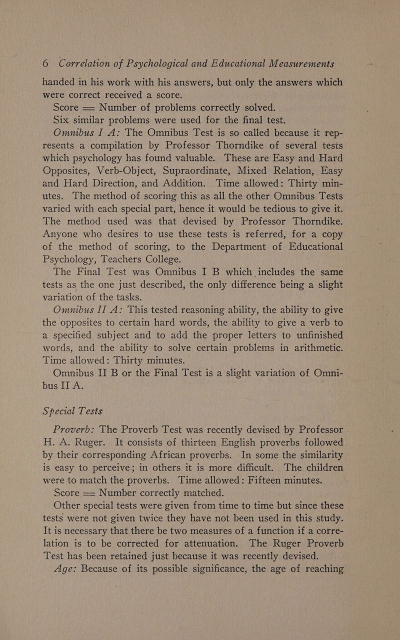 handed in his work with his answers, but only the answers which were correct received a score. Score == Number of problems correctly solved. Six similar problems were used for the final test. Ommbus I A: The Omnibus Test is so called because it rep- resents a compilation by Professor Thorndike of several tests which psychology has found valuable. These are Easy and Hard Opposites, Verb-Object, Supraordinate, Mixed Relation, Easy and Hard Direction, and Addition. Time allowed: Thirty min- utes. The method of scoring this as all the other Omnibus Tests varied with each special part, hence it would be tedious to give it. The method used was that devised by Professor Thorndike. Anyone who desires to use these tests is referred, for a copy of the method of scoring, to the Department of Educational Psychology, Teachers College. The Final Test was Omnibus I B which includes the same tests as the one just described, the only difference Ce a slight variation of the tasks. Omnibus II A: This tested reasoning ability, the ability to give the opposites to certain hard words, the ability to give a verb to a specified subject and to add the proper letters to unfinished words, and the ability to solve certain problems in arithmetic. Time allowed: Thirty minutes. Omnibus II B or the Final Test is a slight variation of Omni- bus II A. Special Tests Proverb: The Proverb Test was recently devised by Professor . H. A. Ruger. It consists of thirteen English proverbs followed by their corresponding African proverbs. In some the similarity is easy to perceive; in others it is more difficult. The children were to match the proverbs. Time allowed: Fifteen minutes. Score == Number correctly matched. Other special tests were given from time to time but since these tests were not given twice they have not been used in this study. It is necessary that there be two measures of a function if a corre- lation is to be corrected for attenuation. The Ruger Proverb Test has been retained just because it was recently devised. Age: Because of its possible significance, the age of reaching
