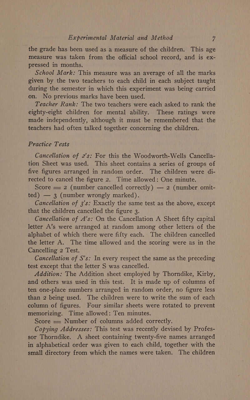 the grade has been used as a measure of the children. This age measure was taken from the official school record, and is ex- pressed in months. School Mark: This measure was an average of all the marks given by the two teachers to each child in each subject taught during the semester in which this experiment was being carried on. No previous marks have been used. Teacher Rank: The two teachers were each asked to rank the eighty-eight children for mental ability. These ratings were made independently, although it must be remembered that the teachers had often talked together concerning the children. Practice Tests Cancellation of 2’s: For this the Woodworth-Wells Cancella- tion Sheet was used. This sheet contains a series of groups of five figures arranged in random order. The children were di- rected to cancel the figure 2. Time allowed: One minute. Score = 2 (number cancelled correctly) — 2 (number omit- ted) — 3 (number wrongly marked). Cancellation of 3's: Exactly the same test as the above, except that the children cancelled the figure 3. Cancellation of A’s: On the Cancellation A Sheet fifty capital letter A’s were arranged at random among other letters of the alphabet of which there were fifty each. The children cancelled the letter A. The time allowed and the scoring were as in the Cancelling 2 Test. Cancellation of S’s: In every respect the same as the preceding test except that the letter S was cancelled. Addition: The Addition sheet employed by Thorndike, Kirby, and others was used in this test. It is made up of columns of ten one-place numbers arranged in random order, no figure less than 2 being used. The children were to write the sum of each column of figures. Four similar sheets were rotated to prevent memorizing. Time allowed: Ten minutes. Score == Number of columns added correctly. Copying Addresses: This test was recently devised by Profes- sor Thorndike. A sheet containing twenty-five names arranged in alphabetical order was given to each child, together with the small directory from which the names were taken. The children