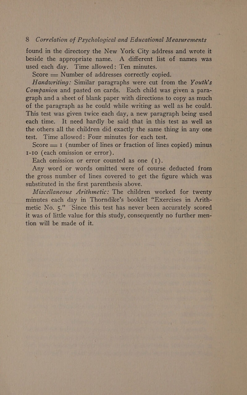 found in the directory the New York City address and wrote it beside the appropriate name. A different list of names was used each day. Time allowed: Ten minutes. Score == Number of addresses correctly copied. Handwriting: Similar paragraphs were cut from the Youth’s Companion and pasted on cards. Each child was given a para- graph and a sheet of blank paper with directions to copy as much of the paragraph as he could while writing as well as he could. This test was given twice each day, a new paragraph being used each time. It need hardly be said that in this test as well as the others all the children did exactly the same thing in any one test. Time allowed: Four minutes for each test. Score = 1 (number of lines or fraction of lines copied) minus I-10 (each omission or error). Each omission or error counted as one (1). ‘Any word or words omitted were of course deducted from the gross number of lines covered to get the figure which was substituted in the first parenthesis above. Miscellaneous Arithmetic: The children worked for twenty minutes each day in Thorndike’s booklet “Exercises in Arith- metic No. 5.” Since this test has never been accurately scored it was of little value for this study, consequently no further men- tion will be made of it.