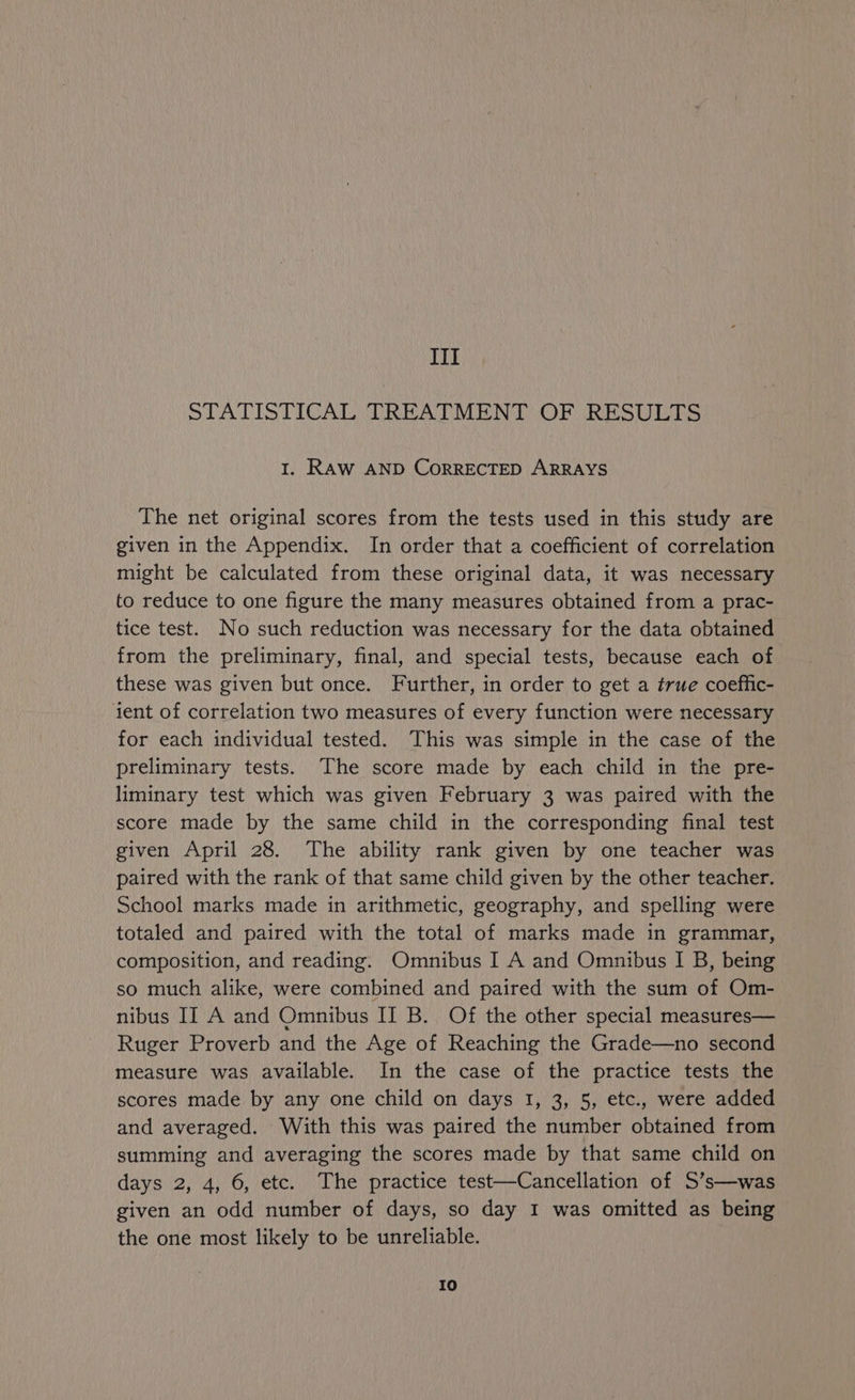 III STATISTICAL TREATMENT OF RESULTS I. RAW AND CORRECTED ARRAYS The net original scores from the tests used in this study are given in the Appendix. In order that a coefficient of correlation might be calculated from these original data, it was necessary to reduce to one figure the many measures obtained from a prac- tice test. No such reduction was necessary for the data obtained from the preliminary, final, and special tests, because each of these was given but once. Further, in order to get a true coeffic- ient of correlation two measures of every function were necessary for each individual tested. This was simple in the case of the preliminary tests. The score made by each child in the pre- liminary test which was given February 3 was paired with the score made by the same child in the corresponding final test given April 28. The ability rank given by one teacher was paired with the rank of that same child given by the other teacher. School marks made in arithmetic, geography, and spelling were totaled and paired with the total of marks made in grammar, composition, and reading. Omnibus I A and Omnibus I B, being so much alike, were combined and paired with the sum of Om- nibus IT A and Omnibus II B. Of the other special measures— Ruger Proverb and the Age of Reaching the Grade—no second measure was available. In the case of the practice tests the scores made by any one child on days I, 3, 5, etc., were added and averaged. With this was paired the number obtained from summing and averaging the scores made by that same child on days 2, 4, 6, etc. The practice test—Cancellation of S’s—was given an odd number of days, so day I was omitted as being the one most likely to be unreliable. Io