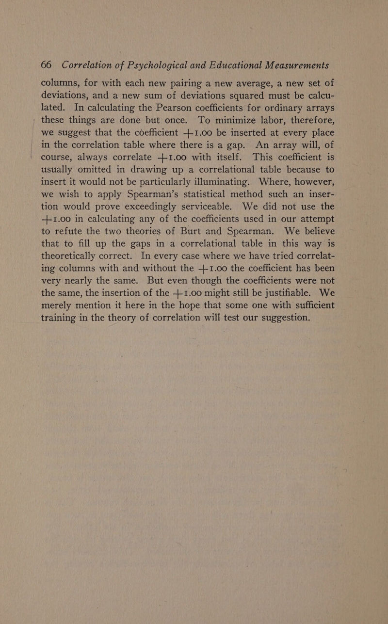 columns, for with each new pairing a new average, a new set of deviations, and a new sum of deviations squared must be calcu- lated. In calculating the Pearson coefficients for ordinary arrays these things are done but once. To minimize labor, therefore, we suggest that the coefficient +-1.00 be inserted at every place in the correlation table where there is a gap. An array will, of course, always correlate +1.00 with itself. This coefficient is usually omitted in drawing up a correlational table because to insert it would not be particularly illuminating. Where, however, we wish to apply Spearman’s statistical method such an inser- tion would prove exceedingly serviceable. We did not use the +1.00 in calculating any of the coefficients used in our attempt to refute the two theories of Burt and Spearman. We believe that to fill up the gaps in a correlational table in this way is theoretically correct. In every case where we have tried correlat- ing columns with and without the +-1.00 the coefficient has been very nearly the same. But even though the coefficients were not the same, the insertion of the +-1.00 might still be justifiable. We merely mention it here in the hope that some one with sufficient training in the theory of correlation will test our suggestion.