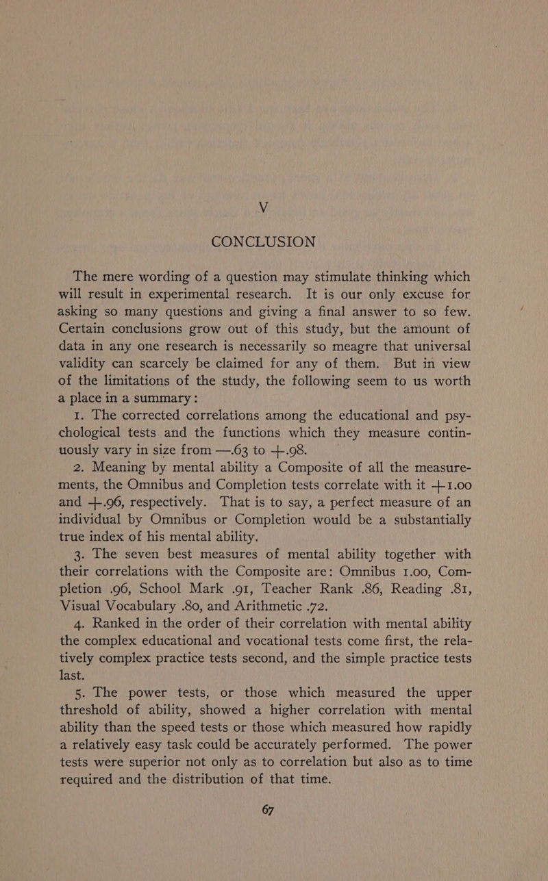V CONCLUSION The mere wording of a question may stimulate thinking which will result in experimental research. It is our only excuse for asking so many questions and giving a final answer to so few. Certain conclusions grow out of this study, but the amount of data in any one research is necessarily so meagre that universal validity can scarcely be claimed for any of them. But in view of the limitations of the study, the following seem to us worth a place in a summary: 1. The corrected correlations among the educational and psy- chological tests and the functions which they measure contin- uously vary in size from —.63 to +.98. 2. Meaning by mental ability a Composite of all the measure- ments, the Omnibus and Completion tests correlate with it +1.00 and -+.96, respectively. That is to say, a perfect measure of an individual by Omnibus or Completion would be a substantially true index of his mental ability. 3. The seven best measures of mental ability together with their correlations with the Composite are: Omnibus 1.00, Com- pletion .96, School Mark .91, Teacher Rank .86, Reading .&1, Visual Vocabulary .80, and Arithmetic .72. 4. Ranked in the order of their correlation with mental ability the complex educational and vocational tests come first, the rela- tively complex practice tests second, and the simple practice tests last. 5. The power tests, or those which measured the upper threshold of ability, showed a higher correlation with mental ability than the speed tests or those which measured how rapidly a relatively easy task could be accurately performed. The power tests were superior not only as to correlation but also as to time required and the distribution of that time.