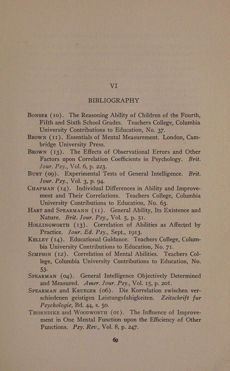 VI BIBLIOGRAPHY BONSER (10). The Reasoning Ability of Children of the Fourth, Fifth and Sixth School Grades. Teachers College, Columbia University Contributions to Education, No. 37. Brown (11). Essentials of Mental Measurement. London, (Cam- bridge University Press. Brown (13). The Effects of Observational Errors and Other Factors upon Correlation Coefficients in Psychology. Brit. Jour. Psy., Vol..6, p. 223. Burt (09). Experimental Tests of Gone Intelligence. Brit. Jour. Psy., Vol. 3, p. 94. CHAPMAN (14). Individual Differences in Ability and Improve- ment and Their Correlations. Teachers College, Columbia University Contributions to Education, No. 63. Hart and SPEARMANN (11). General Ability, Its Existence and Nature. Brit. Jour. Psy., Vol. 5, p. 51. HoLitInGworTH (13). Correlation of Abilities as Affected by Practice. Jour. Bae Psy: Sept. i013; KELLEY (14). Educational Guidance. Teachers College, Colum- bia University Contributions to Education, No. 71. Simpson (12). Correlation of Mental Abilities. Teachers Col- lege, Columbia University Contributions to Education, No. 53: SPEARMAN (04). General Intelligence Objectively Determined and Measured. Amer. Jour. Psy., Vol. 15, p. 201. SPEARMAN and KrRvuEGER (06). Die Korrelation zwischen ver- schiedenen geistigen Leistungsfahigkeiten. Zeitschrift fur Psychologie, Bd. 44, s. 50. THORNDIKE and WoopwortH (01). The Influence of Improve- ment in One Mental Function upon the Efficiency of Other Functions. Psy. Rev., Vol. 8, p. 247.