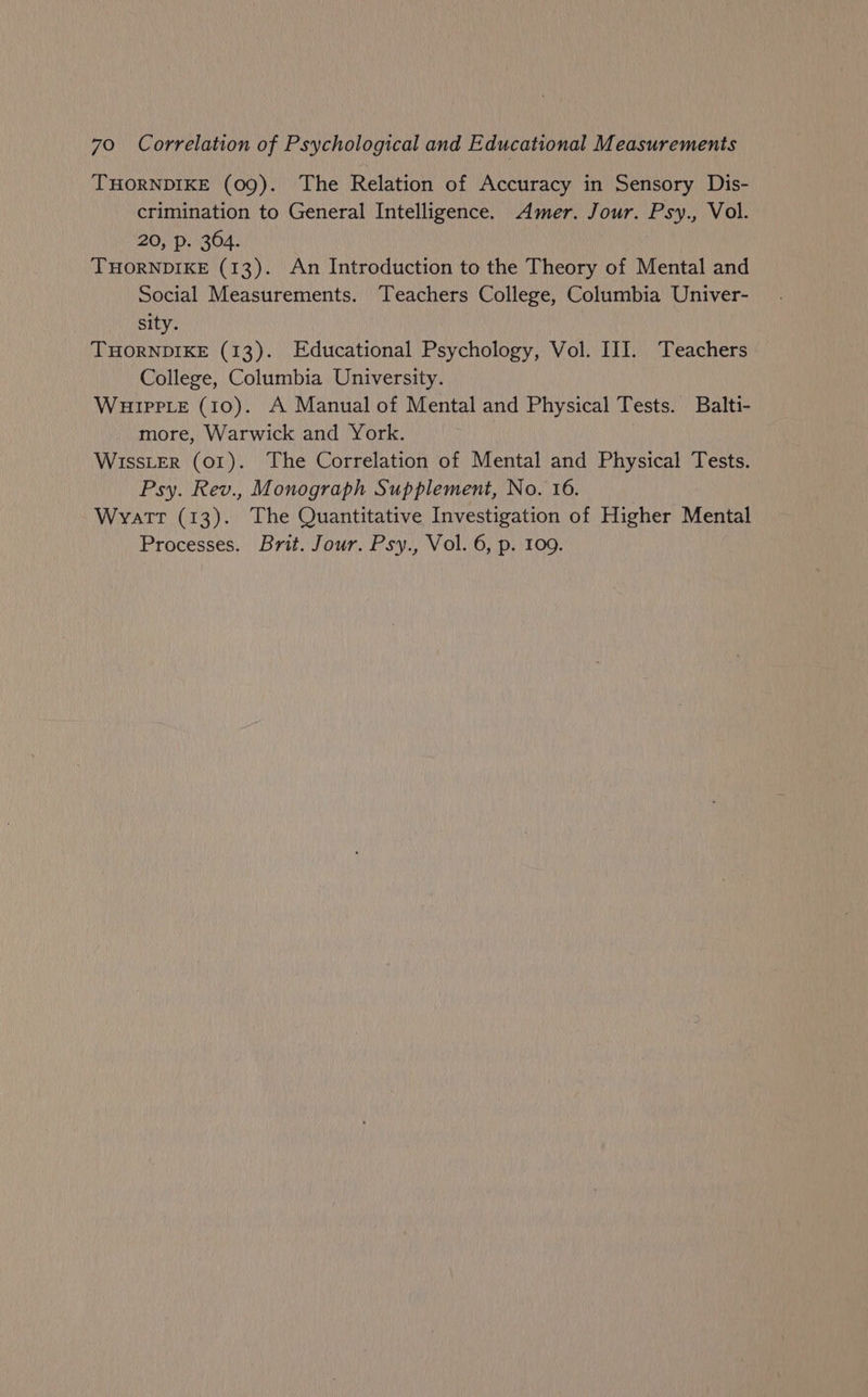 THORNDIKE (09). The Relation of Accuracy in Sensory Dis- crimination to General Intelligence. Amer. Jour. Psy., Vol. 20, p. 364. THORNDIKE (13). An Introduction to the Theory of Mental and Social Measurements. Teachers College, Columbia Univer- sity. THORNDIKE (13). Educational Psychology, Vol. III. Teachers College, Columbia University. WuHippLe (10). A Manual of Mental and Physical Tests. Balti- more, Warwick and York. WISSLER (01). The Correlation of Mental and Physical Tests. Psy. Rev., Monograph Supplement, No. 16. Wvatr (13). The Quantitative Investigation of Higher Mental Processes. Brit. Jour. Psy., Vol. 6, p. 109.