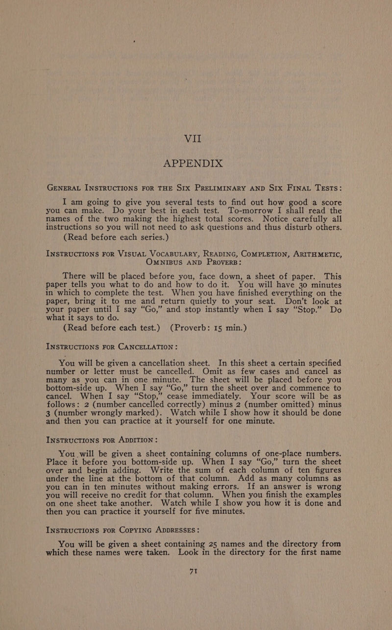 MU APPENDIX GENERAL INSTRUCTIONS FOR THE S1x PRELIMINARY AND S1x FINAL TESTS: I am going to give you several tests to find out how good a score you can make. Do your best in each test. To-morrow I shall read the names of the two making the highest total scores. Notice carefully all instructions so you will not need to ask questions and thus disturb others. (Read before each series.) INSTRUCTIONS FOR VISUAL VOCABULARY, READING, COMPLETION, ARITHMETIC, OMNIBUS AND PROVERB: There will be placed before you, face down, a sheet of paper. This paper tells you what to do and how to do it. You will have 30 minutes in which to complete the test. When you have finished everything on the paper, bring it to me and return quietly to your seat. Don’t look at your paper until I say “Go,” and stop instantly when I say “Stop.” Do what it says to do. (Read before each test.) (Proverb: 15 min.) INSTRUCTIONS FOR CANCELLATION: You will be given a cancellation sheet. In this sheet a certain specified number or letter must be cancelled. Omit as few cases and cancel as many as you can in one minute. The sheet will be placed before you bottom-side up. When I say “Go,” turn the sheet over and commence to cancel. When I say “Stop,” cease immediately. Your score will be as follows: 2 (number cancelled correctly) minus 2 (number omitted) minus 3 (number wrongly marked). Watch while I show how it should be done and then you can practice at it yourself for one minute. INSTRUCTIONS FoR ADDITION : You will be given a sheet containing columns of one-place numbers. Place it before you bottom-side up. When I say “Go,” turn the sheet over and begin adding. Write the sum of each column of ten figures under the line at the bottom of that column. Add as many columns as you can in ten minutes without making errors. If an answer is wrong you will receive no credit for that column. When you finish the examples on one sheet take another. Watch while I show you how it is done and then you can practice it yourself for five minutes. INSTRUCTIONS FOR CopyING ADDRESSES: You will be given a sheet containing 25 names and the directory from which these names were taken. Look in the directory for the first name