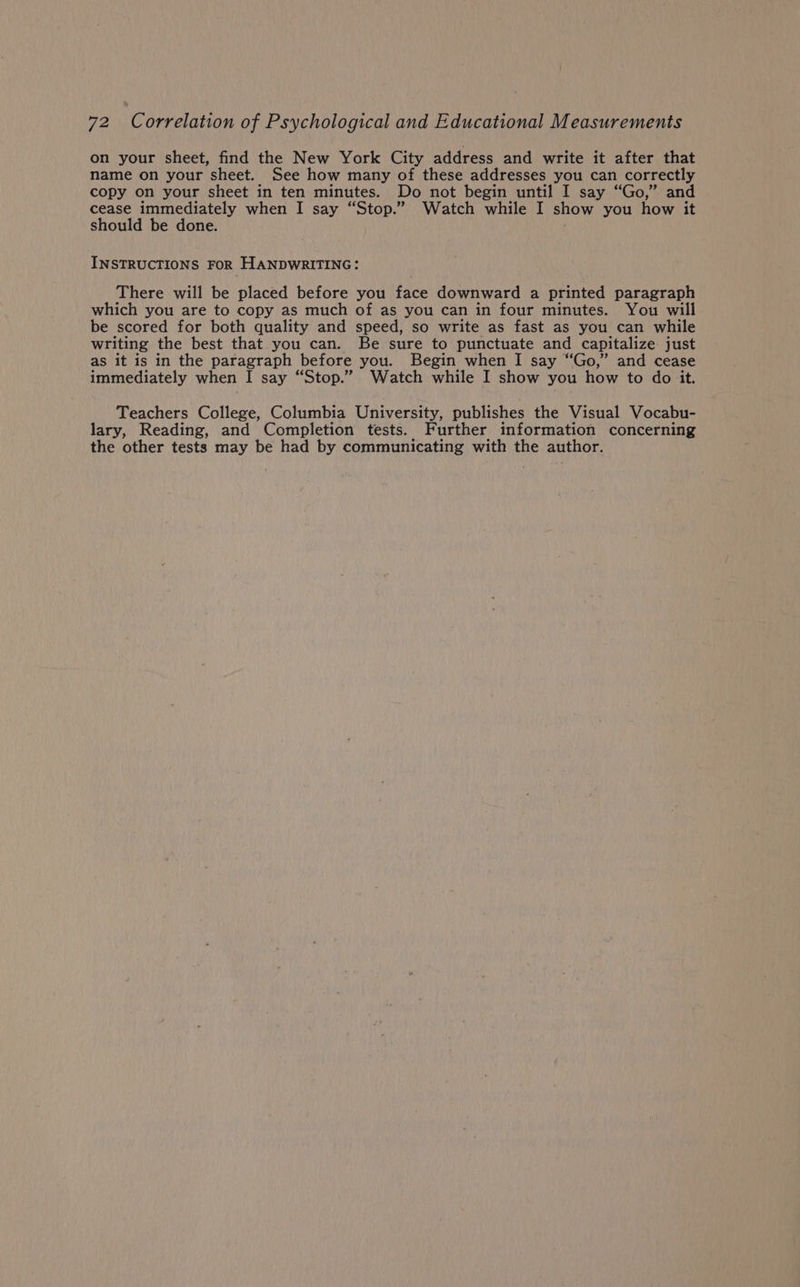 on your sheet, find the New York City address and write it after that name on your sheet. See how many of these addresses you can correctly copy on your sheet in ten minutes. Do not begin until I say “Go,” and cease immediately when I say “Stop.” Watch while I show you how it should be done. INSTRUCTIONS FOR HANDWRITING: There will be placed before you face downward a printed paragraph which you are to copy as much of as you can in four minutes. You will be scored for both quality and speed, so write as fast as you can while writing the best that you can. Be sure to punctuate and capitalize just as it is in the paragraph before you. Begin when I say “Go,” and cease immediately when I say “Stop.” Watch while I show you how to do it. Teachers College, Columbia University, publishes the Visual Vocabu- lary, Reading, and Completion tests. Further information concerning the other tests may be had by communicating with the author.