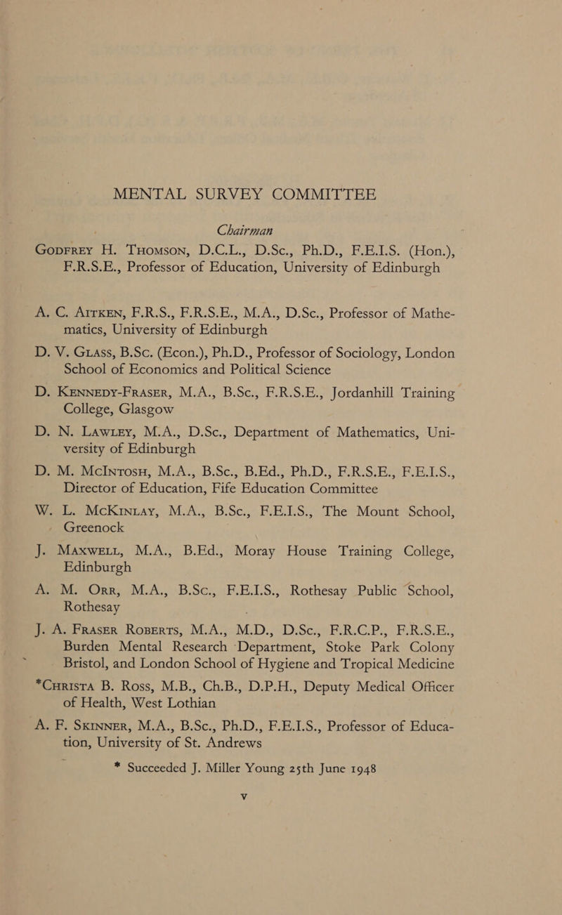 MENTAL SURVEY COMMITTEE Chairman Goprrey H. Tuomson, D.C.L., D.Sc., Ph.D., F.E.1.S. (Hon.), F.R.S.E., Professor of Education, University of Edinburgh A. C. ArrKen, F.R.S., F.R.S.E., M.A., D.Sc., Professor of Mathe- matics, University of Edinburgh D. V. Grass, B.Sc. (Econ.), Ph.D., Professor of Sociology, London School of Economics and Political Science D. KENNEDy-FRassr, M.A., B.Sc., F.R.S.E., Jordanhill Training College, Glasgow D. N. Lawuey, M.A., D.Sc., Department of Mathematics, Uni- versity of Edinburgh ) D. M. McInrosu, M.A., B.Sc., B.Ed., Ph.D., F.R.S.E., F.E.LS., Director of Education, Fife Education Committee W. L. McKrntay, M.A., B.Sc., F.E.1.S., The Mount School, Greenock J. Maxwett, M.A., B.Ed., Moray House Training College, Edinburgh A. M. Orr, M.A., B.Sc., F.E.LS., Rothesay Public “School, Rothesay J. A. Fraser Roserts, M.A., M.D., D.Sc., F.R.C.P., F.R.S.E., Burden Mental Research Department, Stoke Park Colony Bristol, and London School of Hygiene and Tropical Medicine *Curista B. Ross, M.B., Ch.B., D.P.H., Deputy Medical Officer of Health, West Lothian A. F. Sxmvner, M.A., B.Sc., Ph.D., F.E.1.S., Professor of Educa- tion, University of St. Andrews * Succeeded J. Miller Young 25th June 1948 Vv