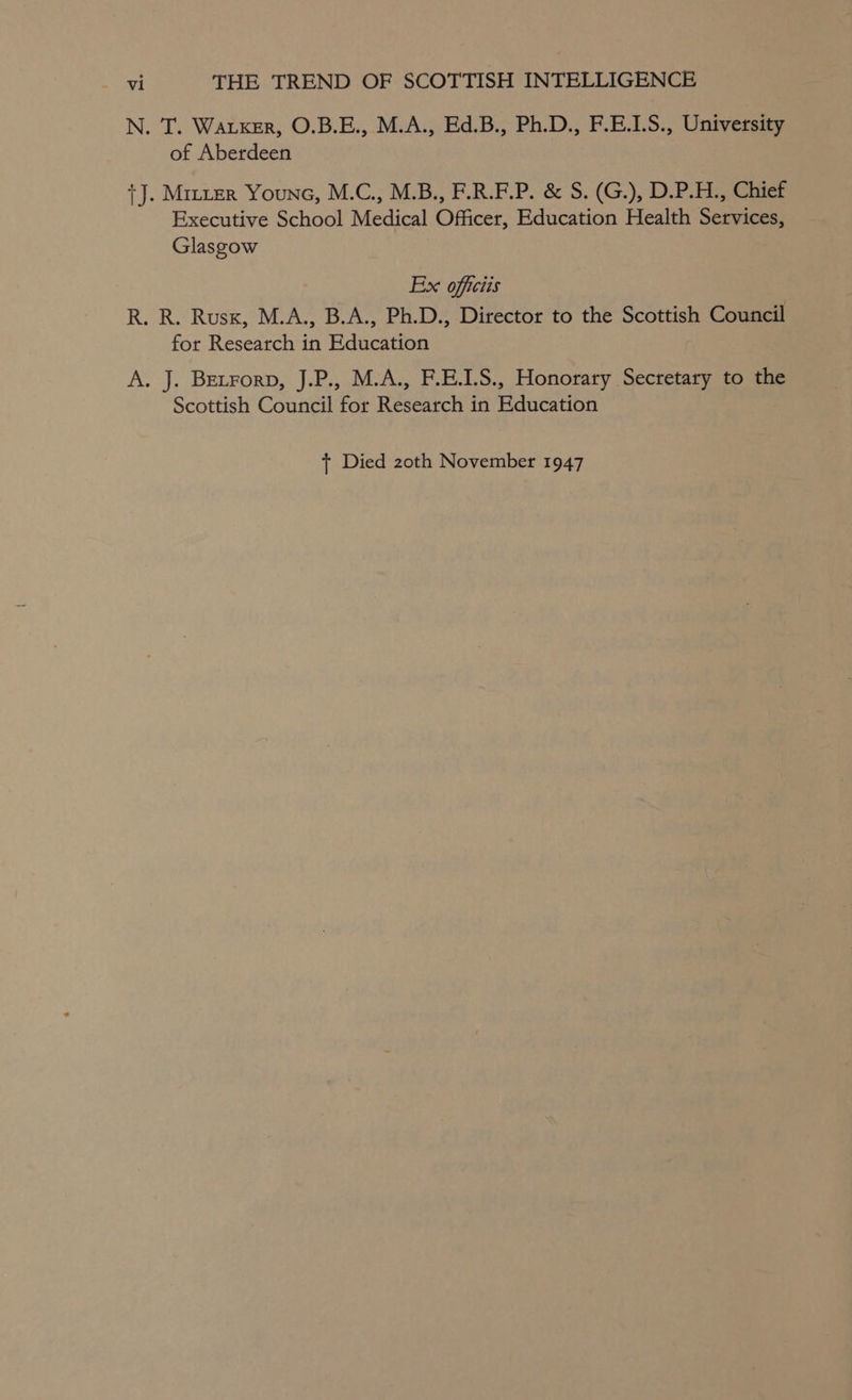 N. T. Warxer, O.B.E., M.A., Ed.B., Ph.D., F.E.1.S., University of Aberdeen {J. Mizier Youne, M.C., M.B., F.R.F.P. &amp; S. (G.), D.P.H., Chief Executive School Medical Officer, Education Health Services, Glasgow Ex officiis R. R. Rusx, M.A., B.A., Ph.D., Director to the Scottish Council for Research in Education A. J. Betrorp, J.P., M.A., F.E.1.S., Honorary Secretary to the Scottish Council for Research in Education + Died 2zoth November 1947