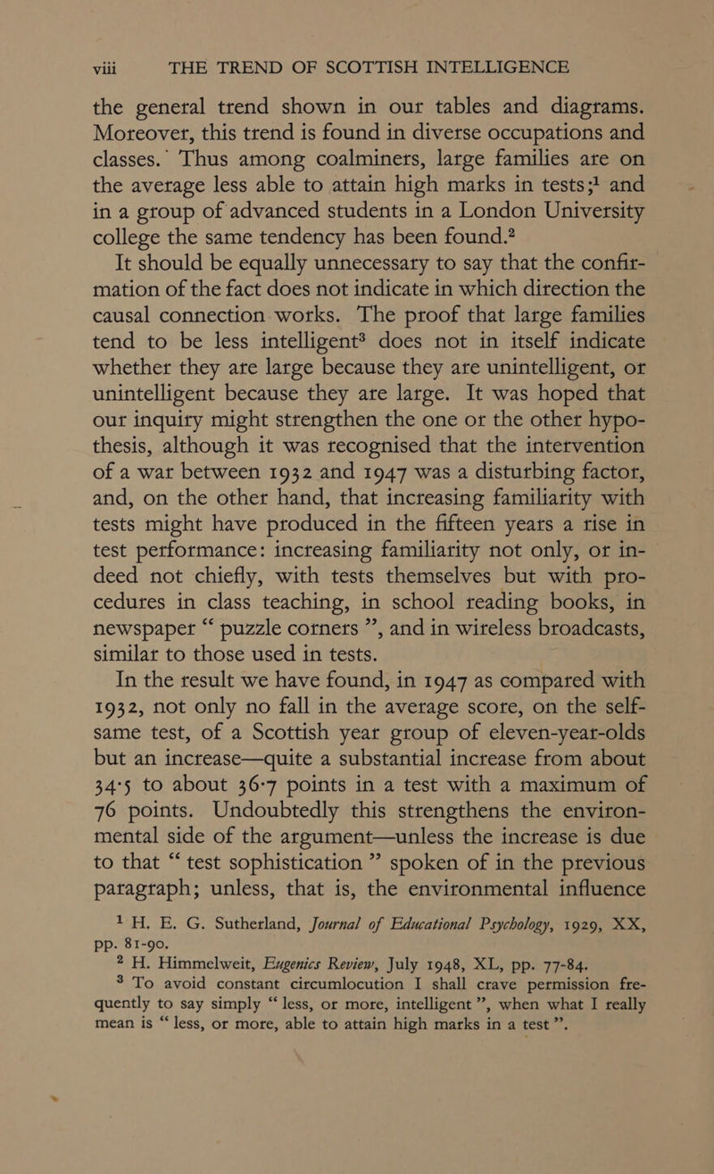 the general trend shown in our tables and diagrams. Moteover, this trend is found in diverse occupations and classes. Thus among coalminers, large families are on the average less able to attain high marks in tests; and in a group of advanced students in a London University college the same tendency has been found.? It should be equally unnecessary to say that the confir- mation of the fact does not indicate in which direction the causal connection works. The proof that large families tend to be less intelligent? does not in itself indicate whether they are large because they are unintelligent, or unintelligent because they are large. It was hoped that out inquiry might strengthen the one or the other hypo- thesis, although it was recognised that the intervention of a wat between 1932 and 1947 was a disturbing factor, and, on the other hand, that increasing familiarity with tests might have produced in the fifteen years a rise in test performance: increasing familiarity not only, or in-— deed not chiefly, with tests themselves but with pro- cedures in class teaching, in school reading books, in newspaper “ puzzle corners ”, and in wireless broadcasts, similar to those used in tests. In the result we have found, in 1947 as compared with 1932, not only no fall in the average score, on the self- same test, of a Scottish year group of eleven-year-olds but an increase—quite a substantial increase from about 34°5 to about 36-7 points in a test with a maximum of 76 points. Undoubtedly this strengthens the environ- mental side of the argument—unless the increase is due to that “ test sophistication ” spoken of in the previous paragraph; unless, that is, the environmental influence 1H. E. G. Sutherland, Journal of Educational Psychology, 1929, XX, . 81-90. a H Himmelweit, Eugenics Review, July 1948, XL, pp. 77-84. 3 To avoid constant circumlocution I shall crave permission fte- quently to say simply “less, or more, intelligent ”’, when what I really mean is “less, or more, able to attain high marks in a test ”’.