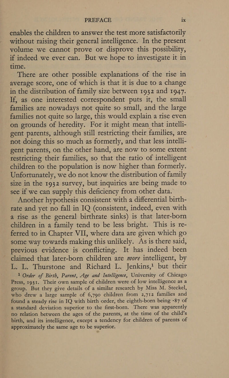 enables the children to answer the test more satisfactorily without taising their general intelligence. In the present volume we cannot prove or disprove this possibility, if indeed we ever can. But we hope to investigate it in time. There ate other possible explanations of the rise in avetage scote, one of which is that it is due to a change in the distribution of family size between 1932 and 1947. If, as one interested correspondent puts it, the small families ate nowadays not quite so small, and the large families not quite so large, this would explain a rise even on grounds of heredity. For it might mean that intelli- gent patents, although still restricting their families, are not doing this so much as formerly, and that less intelli- gent patents, on the other hand, are now to some extent restricting their families, so that the ratio of intelligent children to the population is now higher than formerly. Unfortunately, we do not know the distribution of family size in the 1932 sutvey, but inquiries are being made to see if we can supply this deficiency from other data. Another hypothesis consistent with a differential birth- rate and yet no fall in IQ (consistent, indeed, even with a tise as the general birthrate sinks) is that later-born children in a family tend to be less bright. This is re- ferred to in Chapter VII, where data are given which go some way towards making this unlikely. As is there said, previous evidence is conflicting. It has indeed been claimed that later-born children are more intelligent, by L. L. Thurstone and Richard L. Jenkins,t but their 1 Order of Birth, Parent, Age and Intelligence, University of Chicago Press, 1931. Their own sample of children were of low intelligence as a group. But they give details of a similar research by Miss M. Steckel, who drew a large sample of 6,790 children from 2,712 families and found a steady rise in IQ with birth order, the eighth-born being +87 of a standard deviation superior to the first-born. There was apparently no relation between the ages of the parents, at the time of the child’s birth, and its intelligence, except a tendency for children of parents of approximately the same age to be superior.