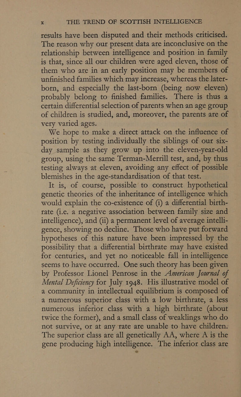 results have been disputed and their methods criticised. The reason why our ptesent data are inconclusive on the relationship between intelligence and position in family is that, since all our children were aged eleven, those of them who ate in an early position may be members of unfinished families which may increase, whereas the later- born, and especially the last-born (being now eleven) probably belong to finished families. There is thus a certain differential selection of parents when an age group of children is studied, and, moreover, the parents are of vety varied ages. We hope to make a direct attack on the influence of position by testing individually the siblings of our six- day sample as they grow up into the eleven-year-old group, using the same Terman-Merrill test, and, by thus testing always at eleven, avoiding any effect of possible blemishes in the age-standardisation of that test. It is, of course, possible to construct hypothetical genetic theories of the inheritance of intelligence which would explain the co-existence of (i) a differential birth- tate (i.e. a negative association between family size and intelligence), and (ii) a permanent level of average intelli- gence, showing no decline. Those who have put forward hypotheses of this nature have been impressed by the possibility that a differential birthrate may have existed for centuries, and yet no noticeable fall in intelligence seems to have occurred. One such theory has been given by Professor Lionel Penrose in the American Journal of Mental Deficiency for July 1948. His illustrative model of a community in intellectual equilibrium is composed of a numerous superior class with a low birthrate, a less numerous inferior class with a high birthrate (about twice the former), and a small class of weaklings who do not sutvive, or at any tate are unable to have children. The superior class are all genetically AA, where A is the gene producing high intelligence. The inferior class are