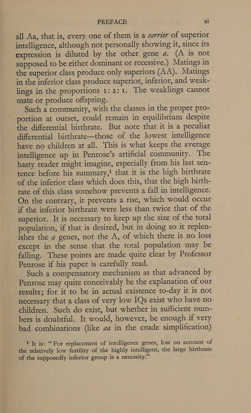 all Aa, that is, every one of them is a carrier of supetior intelligence, although not personally showing it, since its expression is diluted by the other gene a. (A is not supposed to be either dominant or recessive.) Matings in the superior class produce only superiors (AA). Matings in the inferior class produce superior, inferior, and weak- lings in the proportions 1: 2:1. The weaklings cannot mate ot ptoduce offspring. Such a community, with the classes in the proper pro- portion at outset, could remain in equilibrium despite the differential birthrate. But note that it is a peculiar differential birthrate—those of the lowest intelligence have no children at all. This is what keeps the average intelligence up in Penrose’s artificial community. The hasty reader might imagine, especially from his last sen- tence before his summary,! that it is the high birthrate of the inferior class which does this, that the high birth- rate of this class somehow prevents a fall in intelligence. On the contrary, it prevents a tise, which would occur if the inferior birthrate were less than twice that of the superior. It is necessary to keep up the size of the total population, if that is desired, but in doing so it replen- ishes the a genes, not the A, of which there is no loss except in the sense that the total population may be falling. These points are made quite clear by Professor Penrose if his paper is carefully read. Such a compensatory mechanism as that advanced by Penrose may quite conceivably be the explanation of our results; for it to be in actual existence to-day it is not necessary that a class of very low IQs exist who have no children. Such do exist, but whether in sufficient num- bers is doubtful. It would, however, be enough if very bad combinations (like aa in the crude simplification) 1 Tt is: “For replacement of intelligence genes, lost on account of the relatively low fertility of the highly intelligent, the large birthrate of the supposedly inferior group is a necessity.”