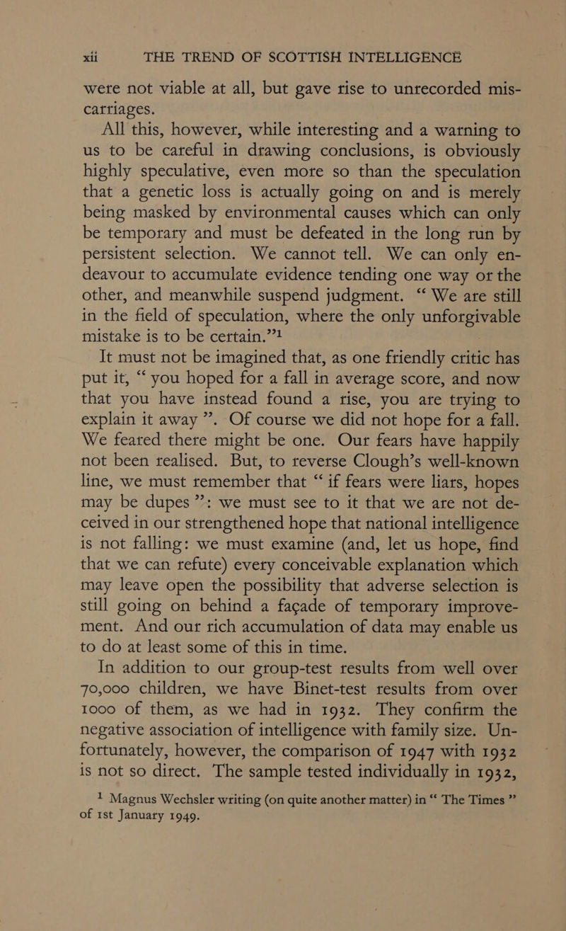 were not viable at all, but gave rise to unrecorded mis- cattiages. All this, however, while interesting and a warning to us to be careful in drawing conclusions, is obviously highly speculative, even mote so than the speculation that a genetic loss is actually going on and is merely being masked by environmental causes which can only be temporary and must be defeated in the long run by persistent selection. We cannot tell. We can only en- deavour to accumulate evidence tending one way or the other, and meanwhile suspend judgment. “ We are still in the field of speculation, where the only posrienic mistake is to be certain.””! It must not be imagined that, as one friendly critic has put it, “ you hoped for a fall in average score, and now that you have instead found a rise, you ate trying to explain it away ”. Of course we did not hope for a fall. We feared there might be one. Our fears have happily not been realised. But, to reverse Clough’s well-known line, we must remember that “ if fears were liars, hopes may be dupes ”: we must see to it that we are not de- ceived in our strengthened hope that national intelligence is not falling: we must examine (and, let us hope, find that we can refute) every conceivable explanation which may leave open the possibility that adverse selection is still going on behind a fagade of temporary improve- ment. And our rich accumulation of data may enable us to do at least some of this in time. In addition to our group-test results from well over 70,000 children, we have Binet-test results from over 1000 of them, as we had in 1932. They confirm the negative association of intelligence with family size. Un- fortunately, however, the comparison of 1947 with 1932 is not so direct. The sample tested individually in 1932, 1 Magnus Wechsler writing (on quite another matter) in “ The Times ” of rst January 1949.