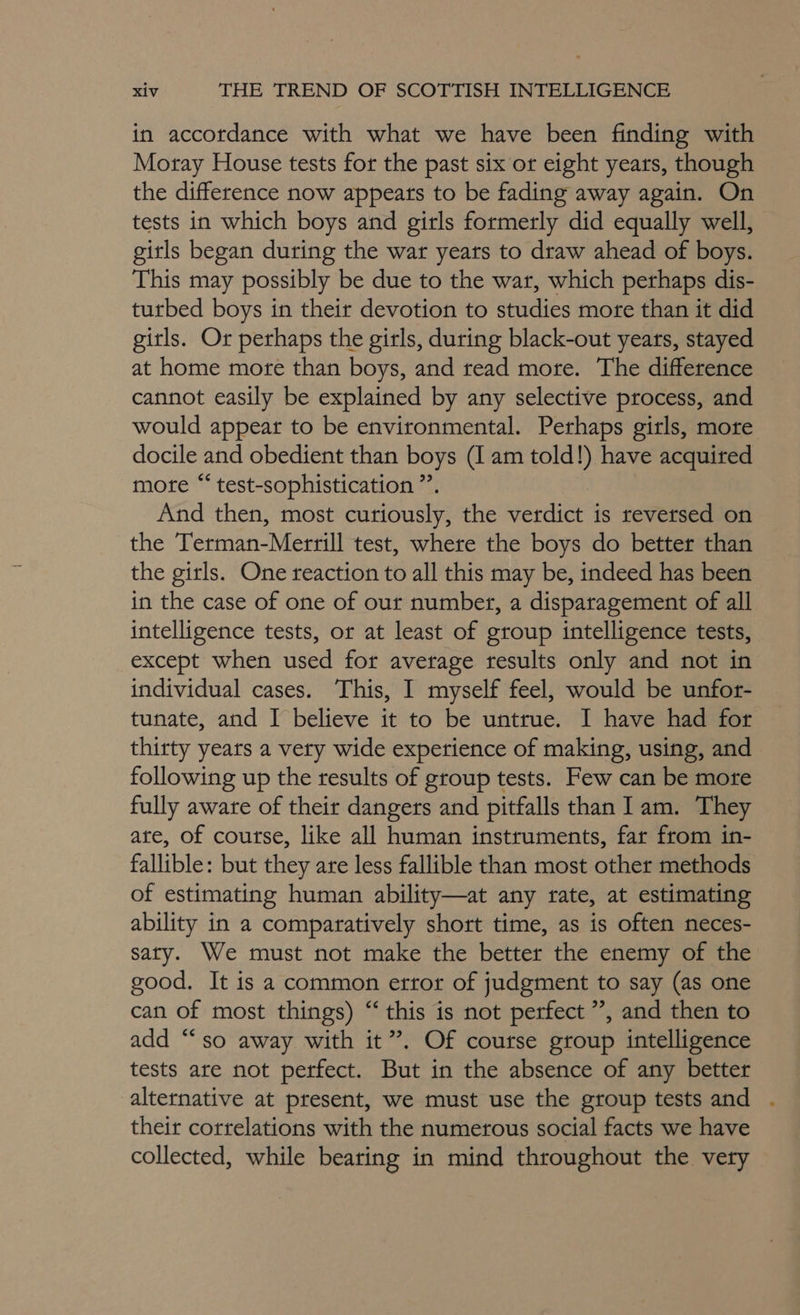 in accordance with what we have been finding with Moray House tests for the past six or eight years, though the difference now appeats to be fading away again. On tests in which boys and girls formerly did equally well, girls began during the war years to draw ahead of boys. This may possibly be due to the war, which perhaps dis- turbed boys in their devotion to studies more than it did girls. Or perhaps the girls, during black-out years, stayed at home more than boys, and read more. The difference cannot easily be explained by any selective process, and would appear to be environmental. Perhaps girls, more docile and obedient than boys (I am told!) have acquired mote “ test-sophistication ”. And then, most curiously, the verdict is reversed on the Terman-Merrill test, where the boys do better than the girls. One reaction to all this may be, indeed has been in the case of one of our number, a disparagement of all intelligence tests, or at least of group intelligence tests, except when used for average results only and not in individual cases. This, I myself feel, would be unfor- tunate, and I believe it to be untrue. I have had for thirty years a very wide experience of making, using, and following up the results of group tests. Few can be more fully aware of their dangers and pitfalls than 1am. They ate, of course, like all human instruments, far from in- fallible: but they are less fallible than most other methods of estimating human ability—at any tate, at estimating ability in a comparatively short time, as is often neces- saty. We must not make the better the enemy of the good. It is a common error of judgment to say (as one can of most things) “this is not perfect ”, and then to add “so away with it”. Of course group intelligence tests are not perfect. But in the absence of any better alternative at present, we must use the group tests and their correlations with the numerous social facts we have collected, while bearing in mind throughout the very