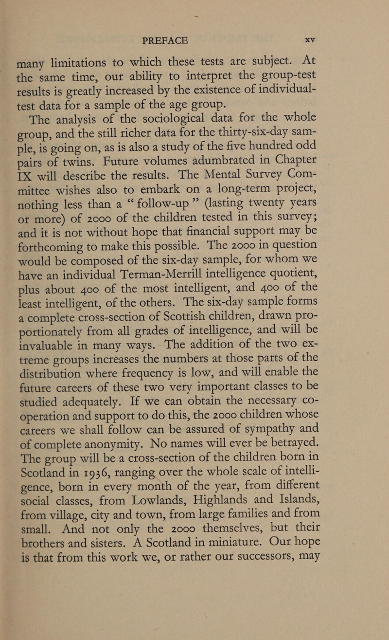 many limitations to which these tests are subject. At the same time, our ability to interpret the group-test results is greatly increased by the existence of individual- test data for a sample of the age group. The analysis of the sociological data for the whole group, and the still richer data for the thirty-six-day sam- ple, is going on, as is also a study of the five hundred odd paits of twins. Future volumes adumbrated in Chapter IX will describe the results. The Mental Survey Com- mittee wishes also to embark on a long-term project, nothing less than a “ follow-up ” (lasting twenty years or mote) of 2000 of the children tested in this survey; and it is not without hope that financial support may be forthcoming to make this possible. The 2000 in question would be composed of the six-day sample, for whom we have an individual Terman-Merrill intelligence quotient, plus about 400 of the most intelligent, and 400 of the least intelligent, of the others. The six-day sample forms a complete cross-section of Scottish children, drawn pro- pottionately from all grades of intelligence, and will be invaluable in many ways. The addition of the two ex- treme groups increases the numbets at those parts of the distribution where frequency is low, and will enable the future cateets of these two very important classes to be studied adequately. If we can obtain the necessary co- operation and support to do this, the 2000 children whose cateers we shall follow can be assuted of sympathy and of complete anonymity. No names will ever be betrayed. The group will be a cross-section of the children born in Scotland in 1936, ranging over the whole scale of intelli- gence, born in every month of the year, from different social classes, from Lowlands, Highlands and Islands, from village, city and town, from large families and from small. And not only the 2000 themselves, but their brothers and sisters. A Scotland in miniature. Our hope is that from this work we, or rather our successors, may