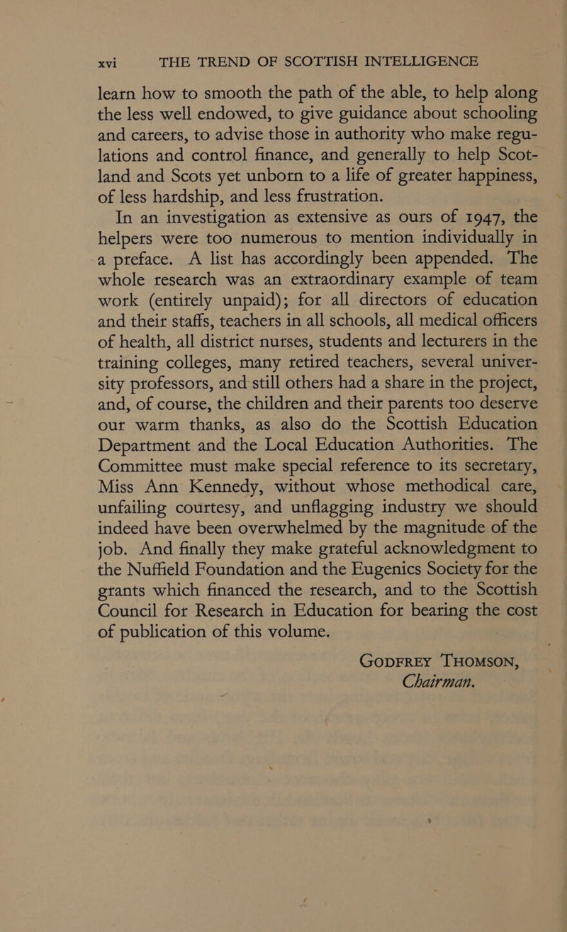 learn how to smooth the path of the able, to help along the less well endowed, to give guidance about schooling and careets, to advise those in authority who make regu- lations and control finance, and generally to help Scot- land and Scots yet unborn to a life of greater happiness, of less hardship, and less frustration. In an investigation as extensive as outs of 1947, the helpers were too numerous to mention individually in a pteface. A list has accordingly been appended. The whole research was an extraordinary example of team work (entirely unpaid); for all directors of education and their staffs, teachers in all schools, all medical officers of health, all district nurses, students and lecturers in the training colleges, many retired teachers, several univer- sity professors, and still others had a share in the project, and, of course, the children and their parents too deserve our watm thanks, as also do the Scottish Education Department and the Local Education Authorities. The Committee must make special reference to its secretary, Miss Ann Kennedy, without whose methodical care, unfailing courtesy, and unflagging industry we should indeed have been overwhelmed by the magnitude of the job. And finally they make grateful acknowledgment to the Nuffield Foundation and the Eugenics Society for the grants which financed the research, and to the Scottish Council for Research in Education for bearing the cost of publication of this volume. GODFREY THOMSON, Chairman.