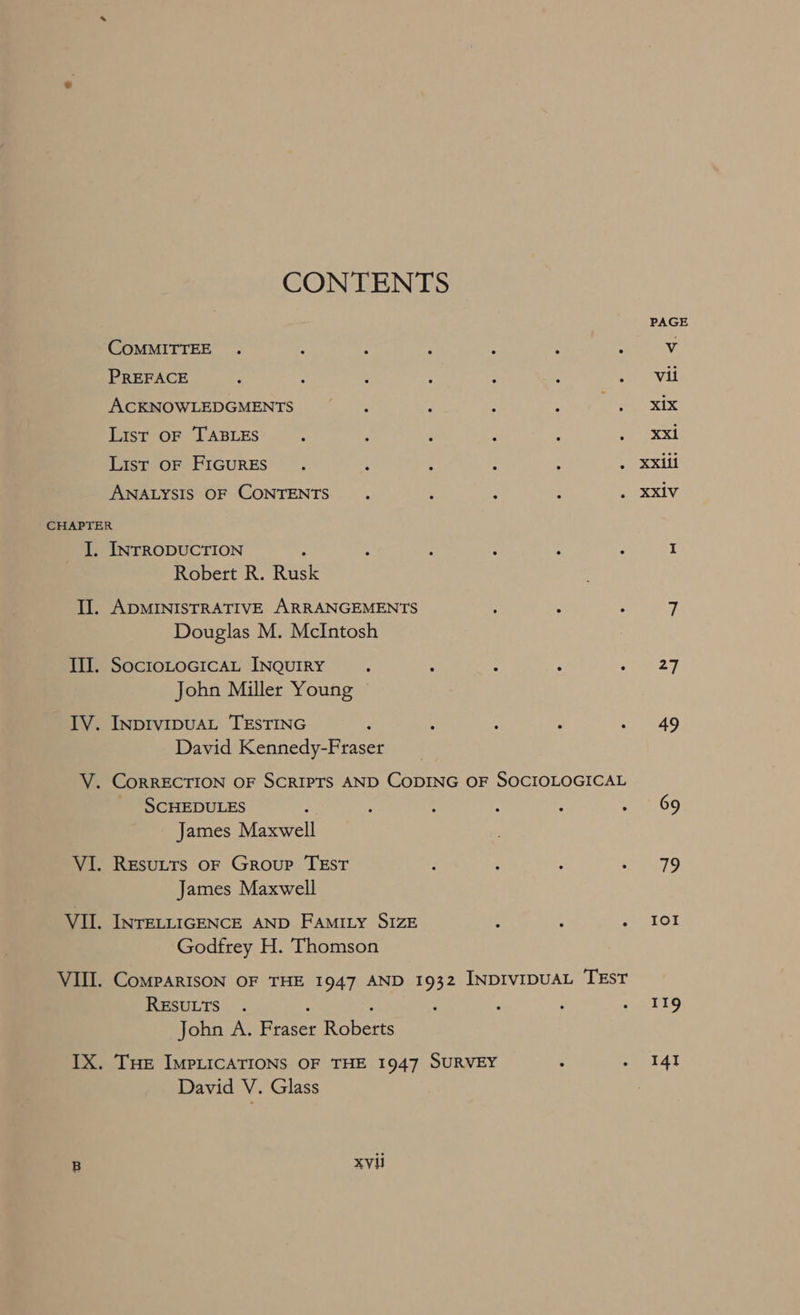 CONTENTS COMMITTEE . : 3 : : ‘ , PREFACE List OF TABLES : : ‘ : , ‘ List OF FIGURES : : ; : : - ANALYSIS OF CONTENTS 4 p e INTRODUCTION ; ; : ; i Robert R. Rusk ADMINISTRATIVE ARRANGEMENTS ; 3 Douglas M. McIntosh SOCIOLOGICAL INQUIRY : ; : ; ; John Miller Young David Kennedy-Fraser SCHEDULES é : : : : : James Maxwell James Maxwell INTELLIGENCE AND FAMILY SIZE : : . Godfrey H. Thomson CoMPARISON OF THE 1947 AND 1932 INDIVIDUAL TEST RESULTS . : ; John A. Fraser Roberts THE IMPLICATIONS OF THE 1947 SURVEY : : David V. Glass xvii 27 49 Io!