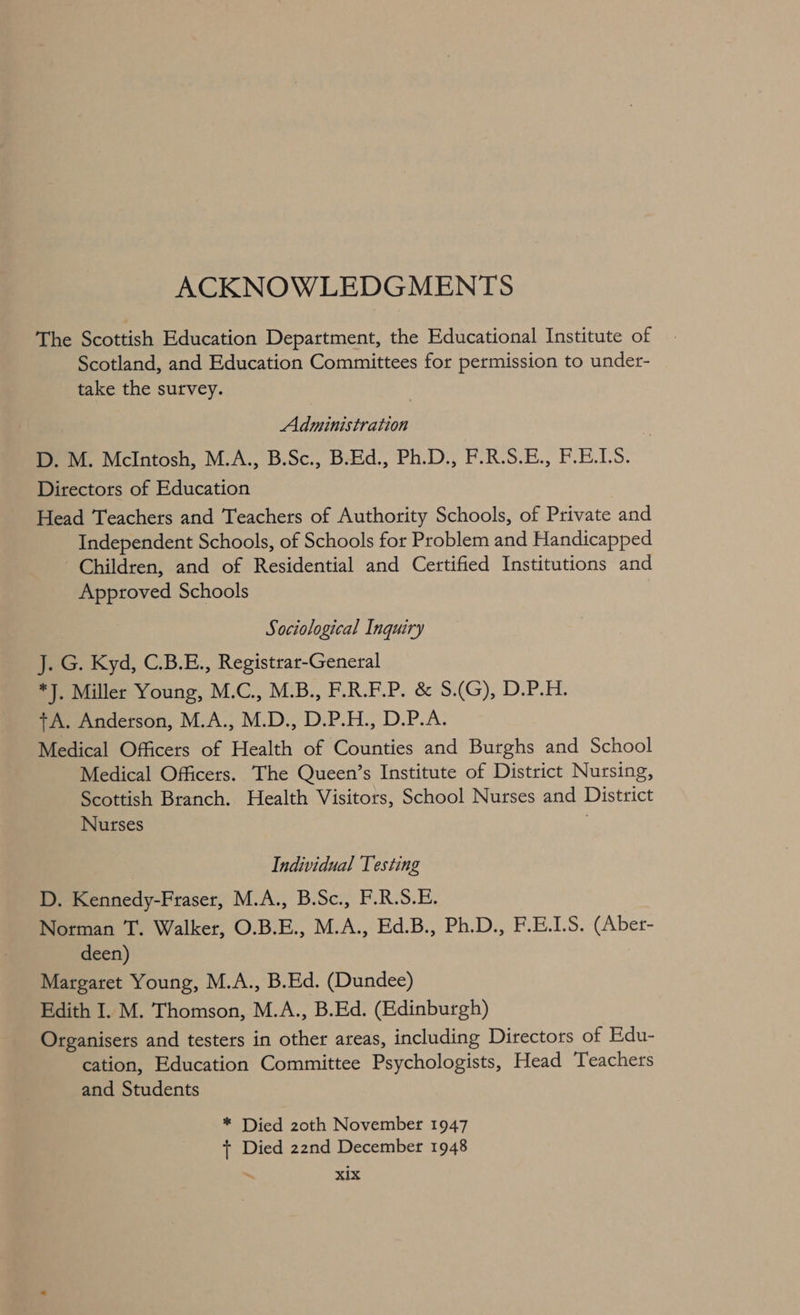 ACKNOWLEDGMENTS The Scottish Education Department, the Educational Institute of Scotland, and Education Committees for permission to under- take the survey. Administration D. M. McIntosh, M.A., B.Sc., B.Ed., Ph.D., F.R.S.E., F.E.LS. Directors of Education Head Teachers and Teachers of Authority Schools, of Private and Independent Schools, of Schools for Problem and Handicapped Children, and of Residential and Certified Institutions and Approved Schools Sociological Inquiry J. G. Kyd, C.B.E., Registrar-General *J. Miller Young, M.C., M.B., F.R.F.P. &amp; S.(G), D.P.H. +A. Anderson, M.A., M.D., D.P.H., D.P.A. Medical Officers of Health of Counties and Burghs and School Medical Officers. The Queen’s Institute of District Nursing, Scottish Branch. Health Visitors, School Nurses and District Nurses Individual Testing D. Kennedy-Fraser, M.A., B.Sc., F.R.S.E. Norman T. Walker, O.B.E., M.A., Ed.B., Ph.D., F.E.I.S. (Abet- deen) Margaret Young, M.A., B.Ed. (Dundee) Edith I. M. Thomson, M.A., B.Ed. (Edinburgh) Organisers and testers in other areas, including Directors of Edu- cation, Education Committee Psychologists, Head Teachers and Students * Died 2zoth November 1947 + Died 22nd December 1948