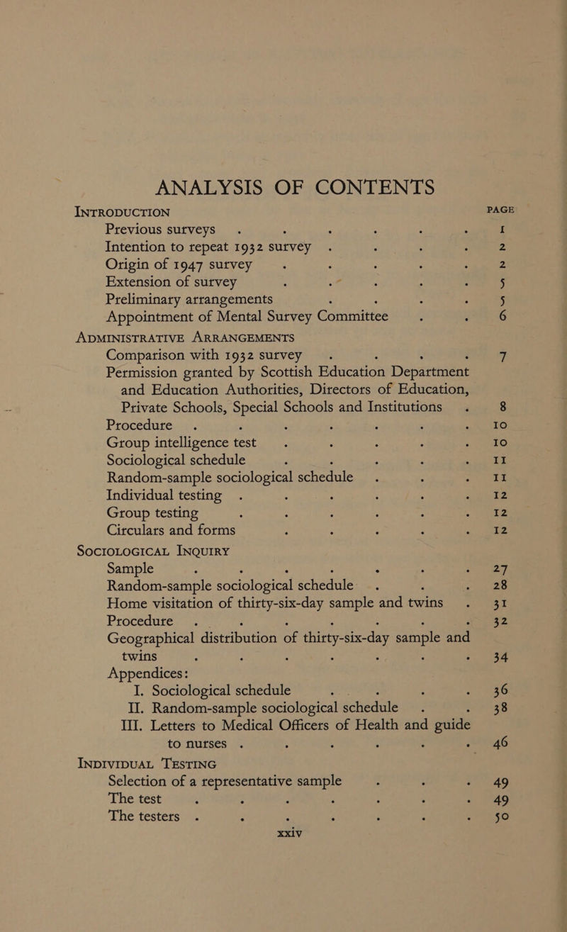 ANALYSIS OF CONTENTS Previous surveys Intention to repeat 1932 ey Origin of 1947 survey Extension of survey Preliminary arrangements Appointment of Mental Survey Campi Comparison with 1932 survey. Permission granted by Scottish Education Departiaént and Education Authorities, Directors of Education, Private Schools, Special Schools and Institutions Procedure $ Group intelligence test Sociological schedule Random-sample sociological schedule Individual testing Group testing Circulars and forms Sample : : Random-sample sbeigioaice! fehegale Home visitation of thirty-six-day sample and twins Procedure Geographical distribution oe tint sie day sample and twins ; ; Appendices: I. Sociological schedule oats II. Random-sample sociological soligdele III. Letters to Medical Officers of Health and d guide to nurses , : ‘ Selection of a representative sample The test The testers