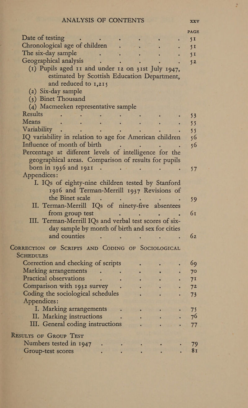 Date of testing Chronological age of children The six-day sample Geographical analysis (1) Pupils aged 11 and under 12 on ee july ee estimated by Scottish Education Department, and reduced to 1,215 (2) Six-day sample (3) Binet Thousand (4) Macmeeken representative sample Results Means Variability : IQ variability in relation to age ee American licen Influence of month of birth Percentage at different levels of intelligence for he geographical areas. Comparison of results for pupils born in 1936 and 1921 Appendices: I. IQs of eighty-nine children tested by Stanford 1916 and Terman-Merrill 1937 Revisions of the Binet scale II. Terman-Merrill IQs of ninety-five absentees from group test : Il. Terman-Merrill IQs and pestal test scores Oe: Six- day sample by month of birth and sex for cities and counties CoRRECTION OF SCRIPTS AND CODING OF SOCIOLOGICAL SCHEDULES Correction and checking of scripts Marking arrangements Practical observations Comparison with 1932 survey Coding the sociological schedules Appendices: I. Marking arrangements II. Marking instructions III. General coding instructions Resutts oF Group TEstT Numbers tested in 1947 Group-test scores a2,