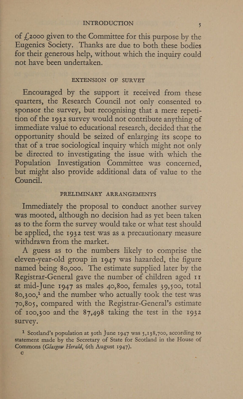 of {2000 given to the Committee for this purpose by the Eugenics Society. Thanks are due to both these bodies for theit generous help, without which the inquiry could not have been undertaken. EXTENSION OF SURVEY Encouraged by the support it received from these quarters, the Research Council not only consented to sponsor the survey, but recognising that a mere repeti- tion of the 1932 survey would not contribute anything of immediate value to educational research, decided that the oppottunity should be seized of enlarging its scope to that of a true sociological inquiry which might not only be directed to investigating the issue with which the Population Investigation Committee was concerned, but might also provide additional data of value to the Council. PRELIMINARY ARRANGEMENTS Immediately the proposal to conduct another survey was mooted, although no decision had as yet been taken as to the form the survey would take or what test should be applied, the 1932 test was as a precautionary measure withdrawn from the market. A guess as to the numbers likely to comprise the eleven-yeat-old group in 1947 was hazarded, the figure named being 80,000. The estimate supplied later by the Registrar-General gave the number of children aged 11 at mid-June 1947 as males 40,800, females 39,500, total 80,300,1 and the number who actually took the test was 70,805, compared with the Registrar-General’s estimate of 100,300 and the 87,498 taking the test in the 1932 sutvey. 1 Scotland’s population at 30th June 1947 was 5,138,700, according to statement made by the Secretary of State for Scotland in the House of Commons (Glasgow Herald, 6th August 1947). Cc