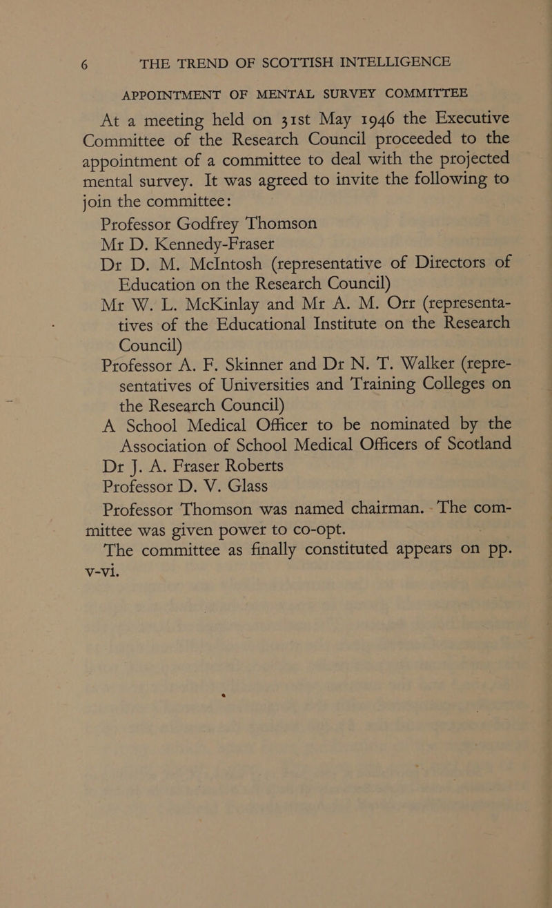 APPOINTMENT OF MENTAL SURVEY COMMITTEE At a meeting held on 31st May 1946 the Executive Committee of the Research Council proceeded to the appointment of a committee to deal with the projected mental survey. It was agteed to invite the following to join the committee: Professor Godfrey Thomson Mr D. Kennedy-Fraser Dr D. M. McIntosh (representative of Directors of Education on the Research Council) Mr W. L. McKinlay and Mr A. M. Orr (representa- tives of the Educational Institute on the Research Council) Professor A. F. Skinner and Dr N. T. Walker (repre- sentatives of Universities and Training Colleges on the Research Council) A School Medical Officer to be nominated by the Association of School Medical Officers of Scotland Dr J. A. Fraser Roberts Professor D. V. Glass Professor Thomson was named chairman. -The com- mittee was given power to co-opt. The committee as finally constituted appears on pp. V-V1.