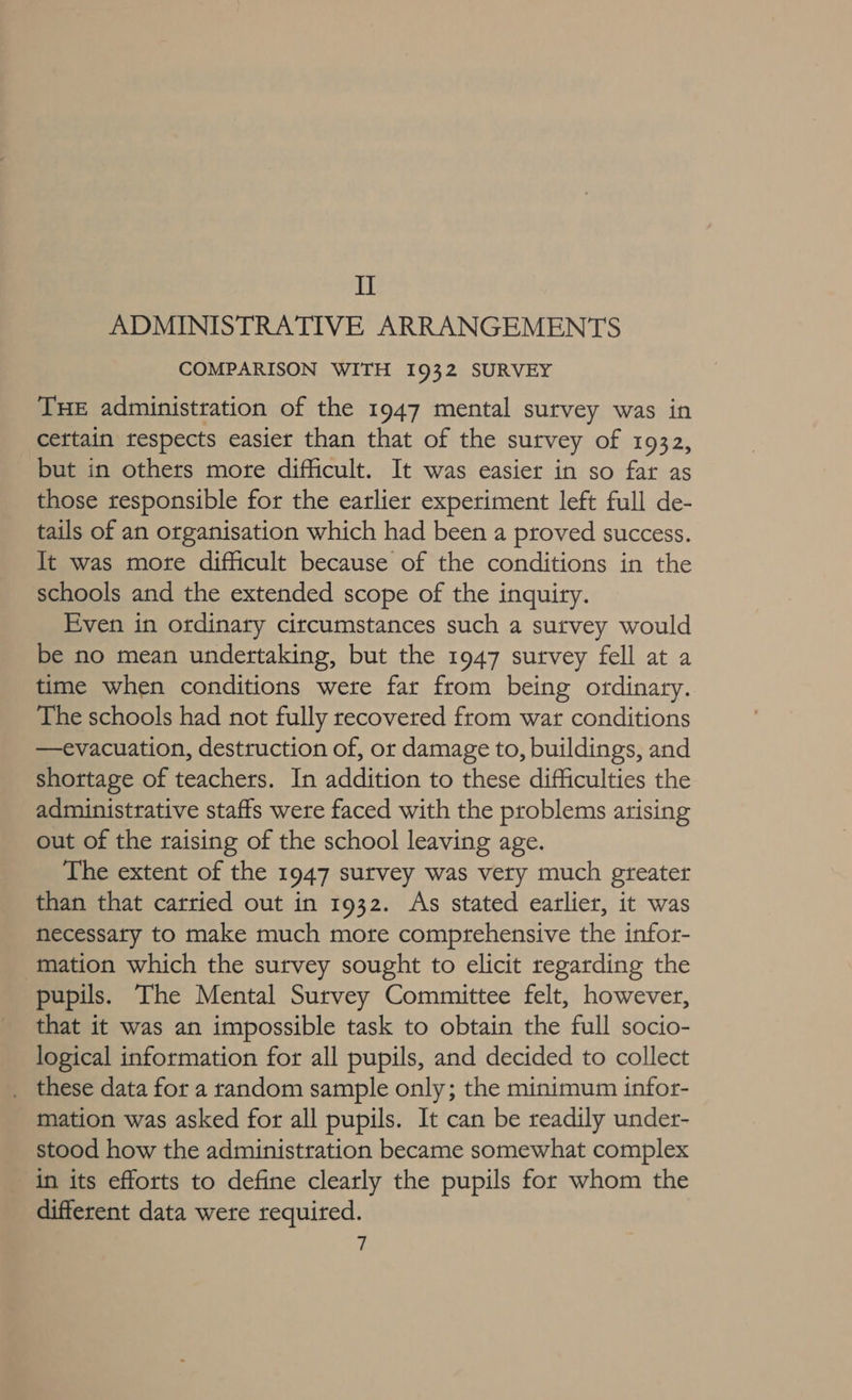 II ADMINISTRATIVE ARRANGEMENTS COMPARISON WITH 1932 SURVEY THE administration of the 1947 mental survey was in cettain tespects easier than that of the survey of 1932, but in others more difficult. It was easier in so far as those responsible for the earlier experiment left full de- tails of an organisation which had been a proved success. It was more difficult because of the conditions in the schools and the extended scope of the inquiry. Even in ordinary circumstances such a survey would be no mean undertaking, but the 1947 survey fell at a time when conditions were far from being ordinary. The schools had not fully recovered from war conditions —evacuation, destruction of, or damage to, buildings, and shortage of teachers. In addition to these difficulties the administrative staffs were faced with the problems arising out of the raising of the school leaving age. The extent of the 1947 survey was vety much greater than that carried out in 1932. As stated earlier, it was necessary to make much more comprehensive the infor- mation which the survey sought to elicit regarding the pupils. The Mental Survey Committee felt, however, that it was an impossible task to obtain the full socio- logical information for all pupils, and decided to collect _ these data for a random sample only; the minimum infor- mation was asked for all pupils. It can be readily under- stood how the administration became somewhat complex in its efforts to define clearly the pupils for whom the different data were required.