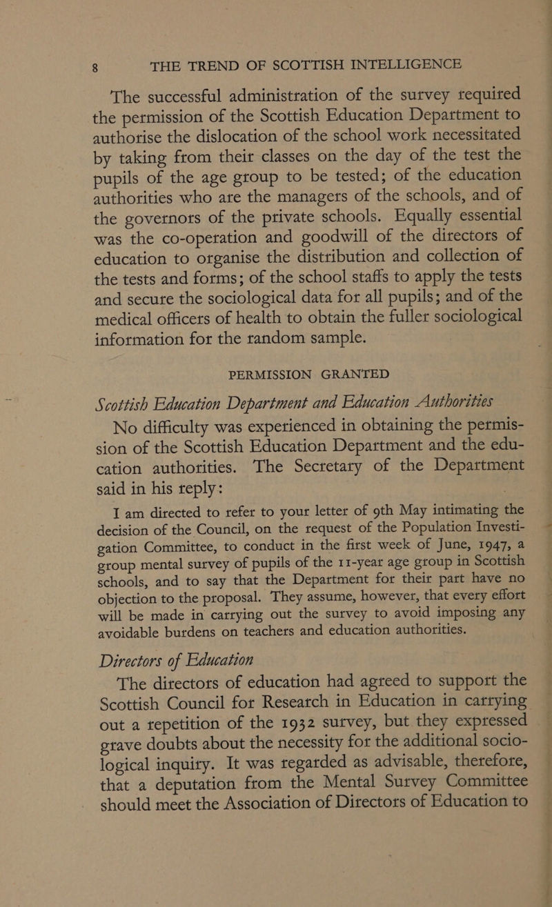 The successful administration of the survey required the permission of the Scottish Education Department to authorise the dislocation of the school work necessitated by taking from their classes on the day of the test the pupils of the age group to be tested; of the education authorities who ate the managers of the schools, and of the governors of the private schools. Equally essential was the co-operation and goodwill of the directors of education to organise the distribution and collection of the tests and forms; of the school staffs to apply the tests and secute the sociological data for all pupils; and of the medical officers of health to obtain the fuller sociological information for the random sample. PERMISSION GRANTED Scottish Education Department and Education Authorities No difficulty was experienced in obtaining the permis- sion of the Scottish Education Department and the edu- cation authorities. The Secretary of the Depattment said in his reply: | I am directed to refer to your letter of 9th May intimating the decision of the Council, on the request of the Population Investi- gation Committee, to conduct in the first week of June, 1947, a group mental survey of pupils of the 11-year age group in Scottish schools, and to say that the Department for their part have no objection to the proposal. They assume, however, that every effort will be made in carrying out the survey to avoid imposing any avoidable burdens on teachers and education authorities. Directors of Education The directors of education had agreed to support the Scottish Council for Reseatch in Education in carrying out a tepetition of the 1932 survey, but they expressed grave doubts about the necessity for the additional socio- logical inquiry. It was regarded as advisable, therefore, that a deputation from the Mental Survey Committee should meet the Association of Directors of Education to